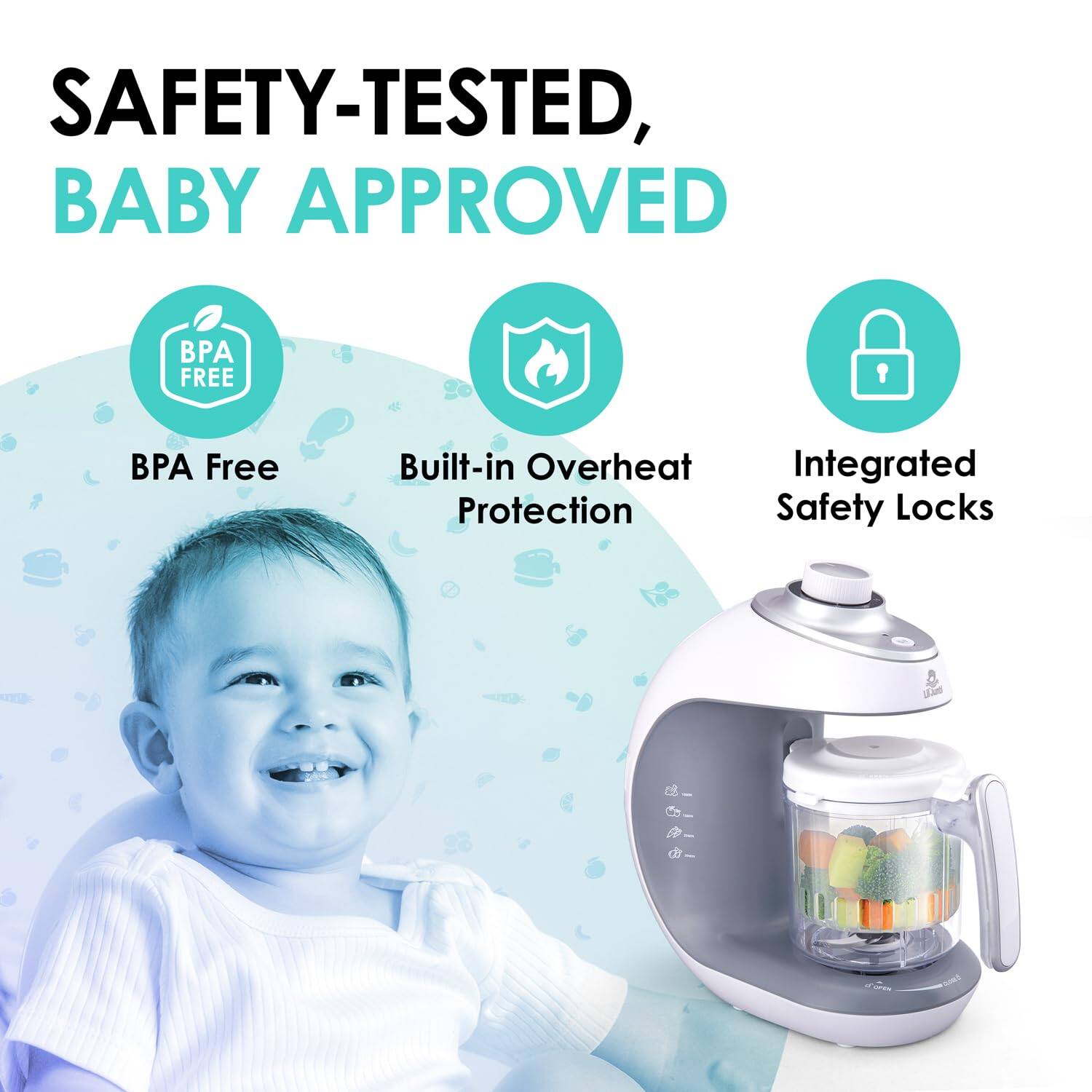 SAFETY-TESTED, BABY APPROVED
BPA FREE
Built-in Overheat Protection
Integrated Safety Locks