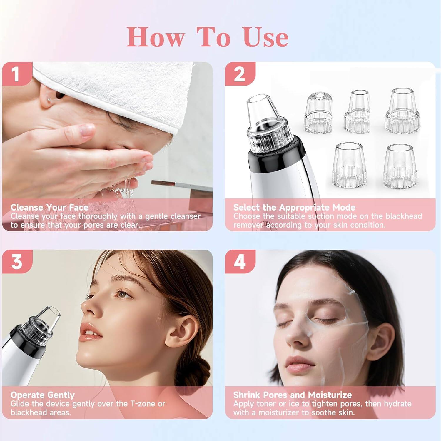 How To Use

1. Cleanse Your Face
Cleanse your face thoroughly with a gentle cleanser to ensure that your pores are clear.

2. Select the Appropriate Mode
Choose the suitable suction mode on the blackhead remover according to your skin condition.

3. Operate Gently
Glide the device gently over the T-zone or blackhead areas.

4. Shrink Pores and Moisturize
Apply toner or ice to tighten pores, then hydrate with a moisturizer to soothe skin.