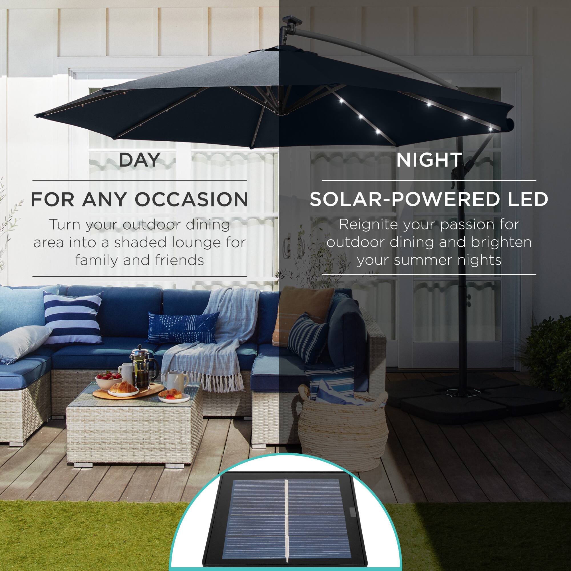 **DAY**

**FOR ANY OCCASION**

Turn your outdoor dining area into a shaded lounge for family and friends

---

**NIGHT**

**SOLAR-POWERED LED**

Reignite your passion for outdoor dining and brighten your summer nights