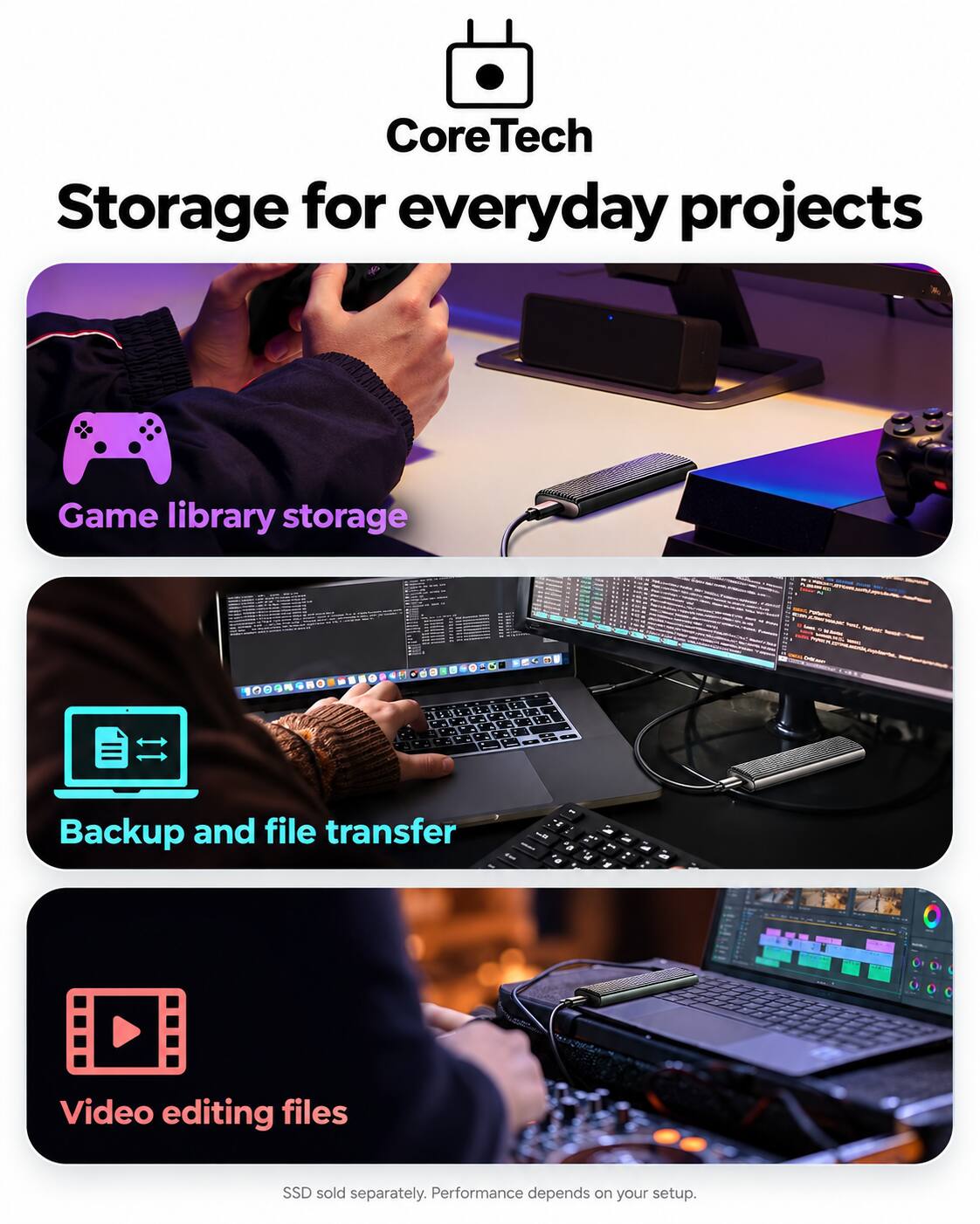 CoreTech Storage for everyday projects

Game library storage

Backup and file transfer

Video editing files

SSD sold separately. Performance depends on your setup.