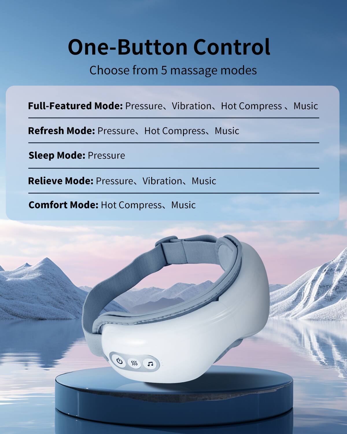 One-Button Control  
Choose from 5 massage modes

Full-Featured Mode: Pressure, Vibration, Hot Compress, Music  
Refresh Mode: Pressure, Hot Compress, Music  
Sleep Mode: Pressure  
Relieve Mode: Pressure, Vibration, Music  
Comfort Mode: Hot Compress, Music