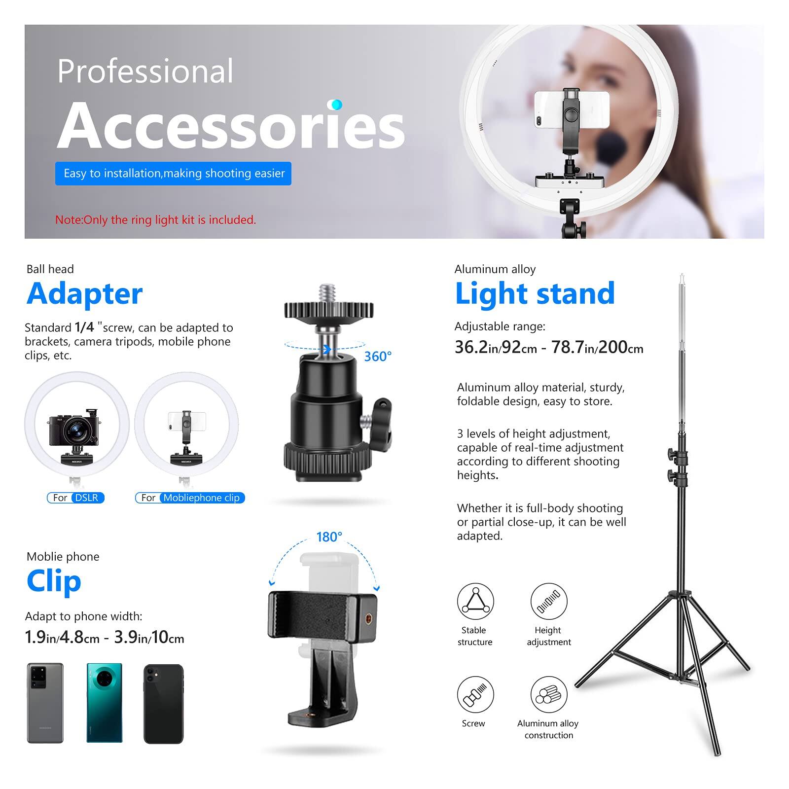 Professional Accessories  
Easy to installation, making shooting easier  
Note: Only the ring light kit is included.  

Ball head Adapter  
Standard 1/4" screw, can be adapted to brackets, camera tripods, mobile phone clips, etc.  

Aluminum alloy Light stand  
Adjustable range: 36.2in/92cm - 78.7in/200cm  
Aluminum alloy material, sturdy, foldable design, easy to store.  
3 levels of height adjustment, capable of real-time adjustment according to different shooting heights.  

Mobile phone Clip  
Adapt to phone width: 1.9in/4.8cm - 3.9in/10cm  

For DSLR  
For Mobilephone clip  

Whether it is full-body shooting or partial close-up, it can be well adapted.  

Stable Height structure adjustment  
Screw  
Aluminum alloy construction