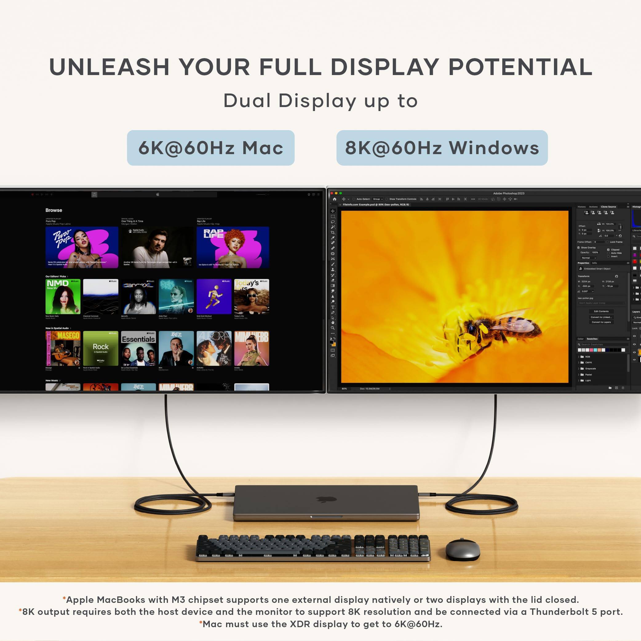 UNLEASH YOUR FULL DISPLAY POTENTIAL

Dual Display up to

6K@60Hz Mac

8K@60Hz Windows

Apple MacBooks with M3 chipset support one external display natively or two displays with the lid closed. 8K output requires both the host device and the monitor to support 8K resolution and be connected via a Thunderbolt 5 port. *Mac must use the XDR display to get to 6K@60Hz.