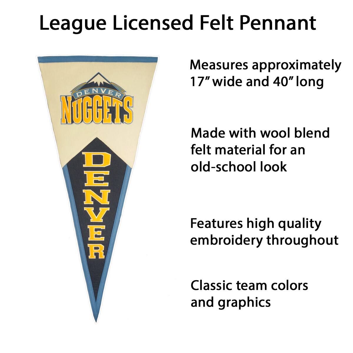 League Licensed Felt Pennant

- Measures approximately 17" wide and 40" long
- Made with wool blend felt material for an old-school look
- Features high quality embroidery throughout
- Classic team colors and graphics