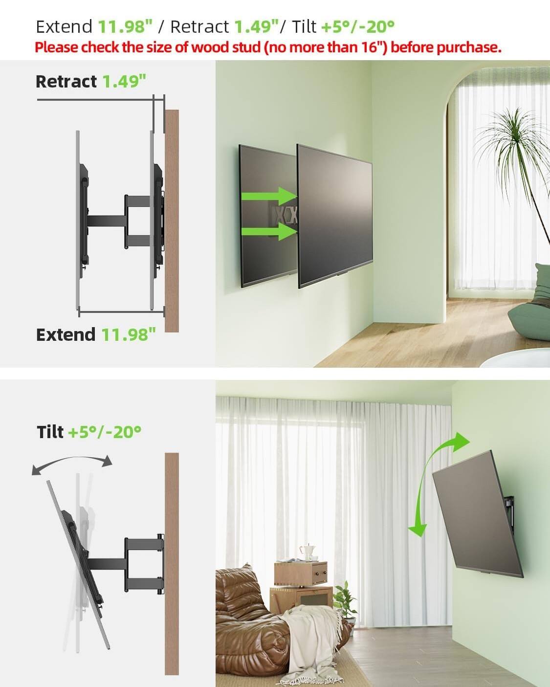 Extend 11.98" / Retract 1.49" / Tilt +5°/-20°

Please check the size of wood stud (no more than 16") before purchase.