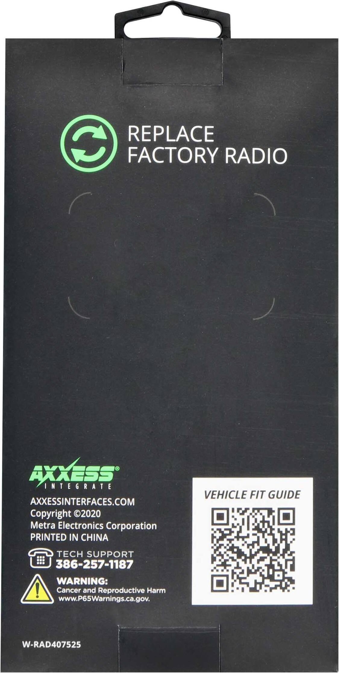 REPLACE FACTORY RADIO

AXXESS INTEGRATE  
AXXESSINTERFACES.COM  
Copyright © 2020 Metra Electronics Corporation  
PRINTED IN CHINA  

TECH SUPPORT  
386-257-1187  

WARNING:  
Cancer and Reproductive Harm  
www.P65Warnings.ca.gov  

VEHICLE FIT GUIDE  

W-RAD407525