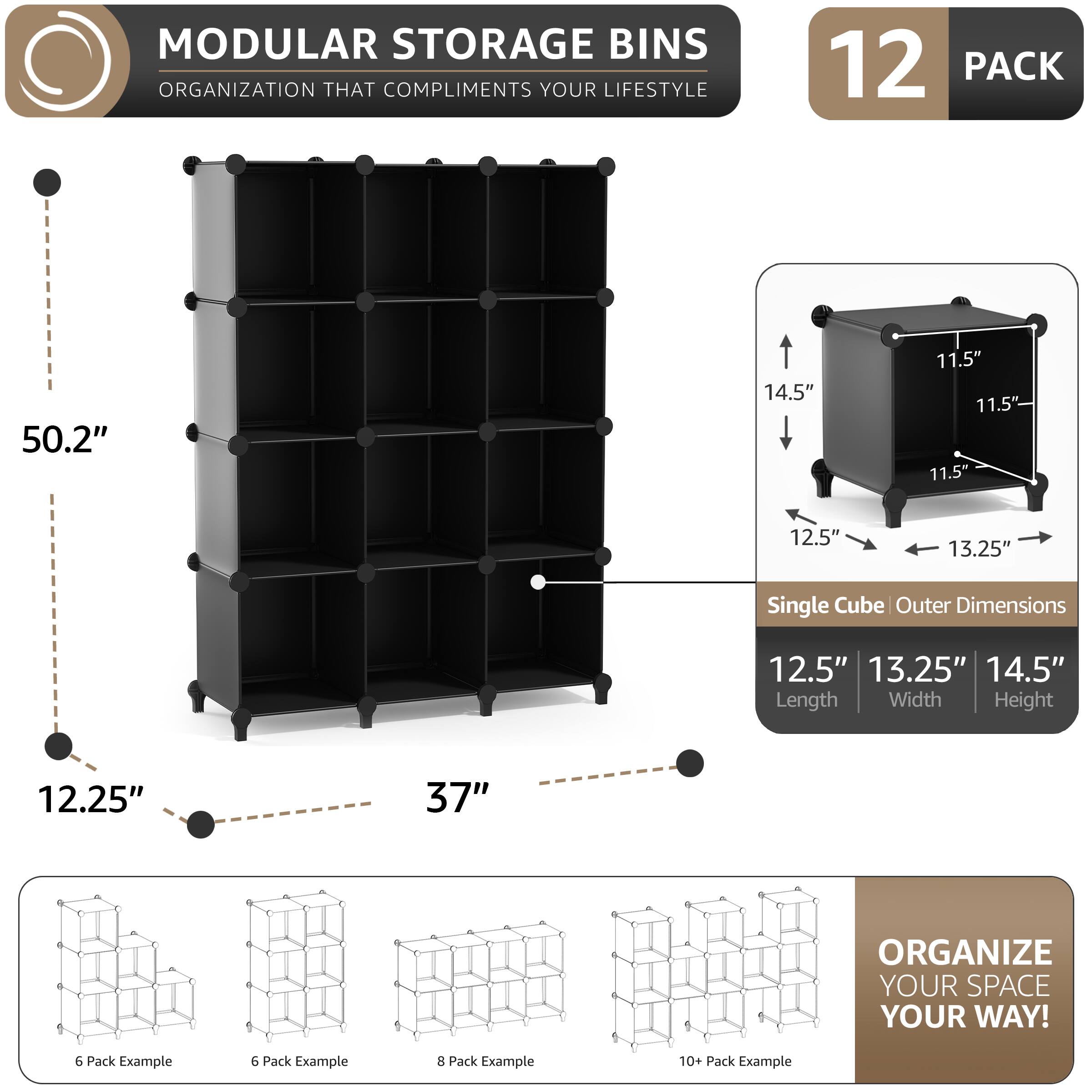 MODULAR STORAGE BINS  
ORGANIZATION THAT COMPLIMENTS YOUR LIFESTYLE  

12 PACK  

Single Cube Outer Dimensions  
12.5" Length  
13.25" Width  
14.5" Height  

50.2"  
12.25"  
37"  

ORGANIZE YOUR SPACE YOUR WAY!  

6 Pack Example  
6 Pack Example  
8 Pack Example  
10+ Pack Example