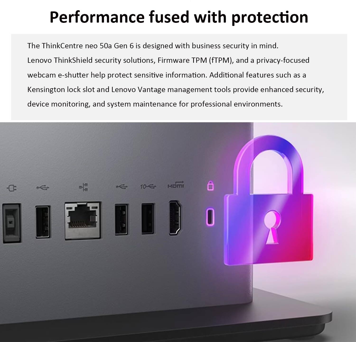 Performance fused with protection

The ThinkCentre neo 50a Gen 6 is designed with business security in mind. Lenovo ThinkShield security solutions, Firmware TPM (fTPM), and a privacy-focused webcam e-shutter help protect sensitive information. Additional features such as a Kensington lock slot and Lenovo Vantage management tools provide enhanced security, device monitoring, and system maintenance for professional environments.