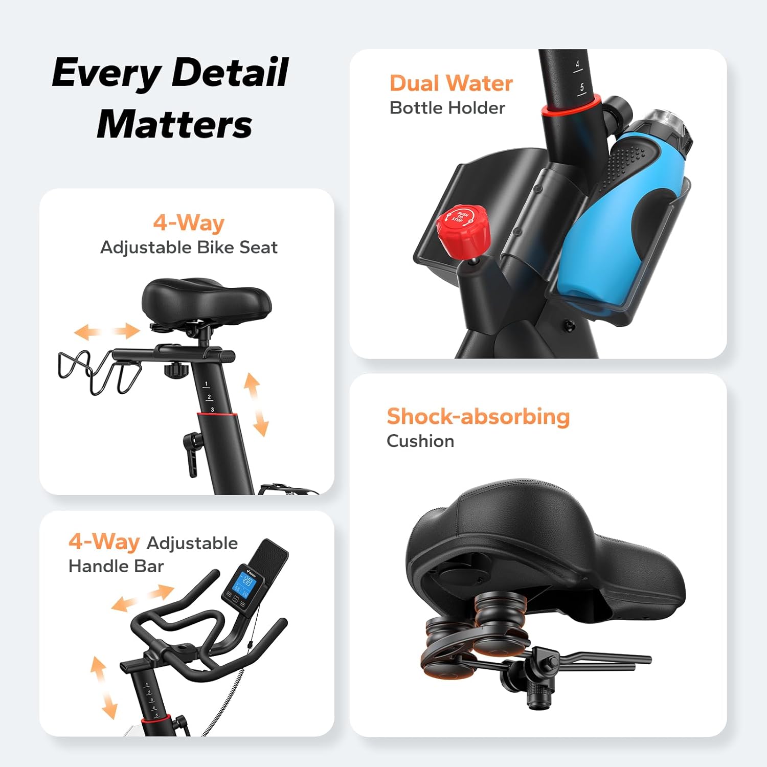 Every Detail Matters

- Dual Water Bottle Holder
- 4-Way Adjustable Bike Seat
- Shock-absorbing Cushion
- 4-Way Adjustable Handle Bar