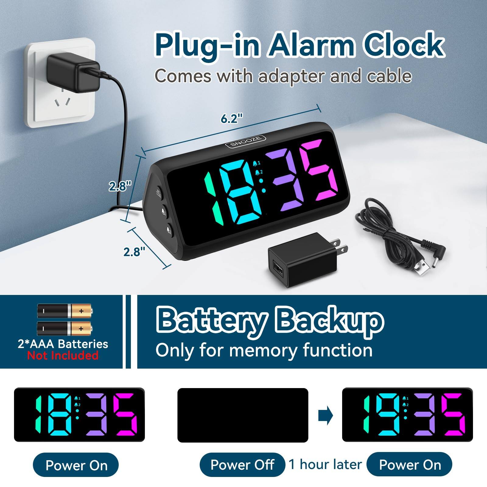 Plug-in Alarm Clock  
Comes with adapter and cable  

6.2"  
2.8"  
2.8"  

2*AAA Batteries Not Included  

Battery Backup  
Only for memory function  

Power On  
Power Off  
1 hour later  
Power On