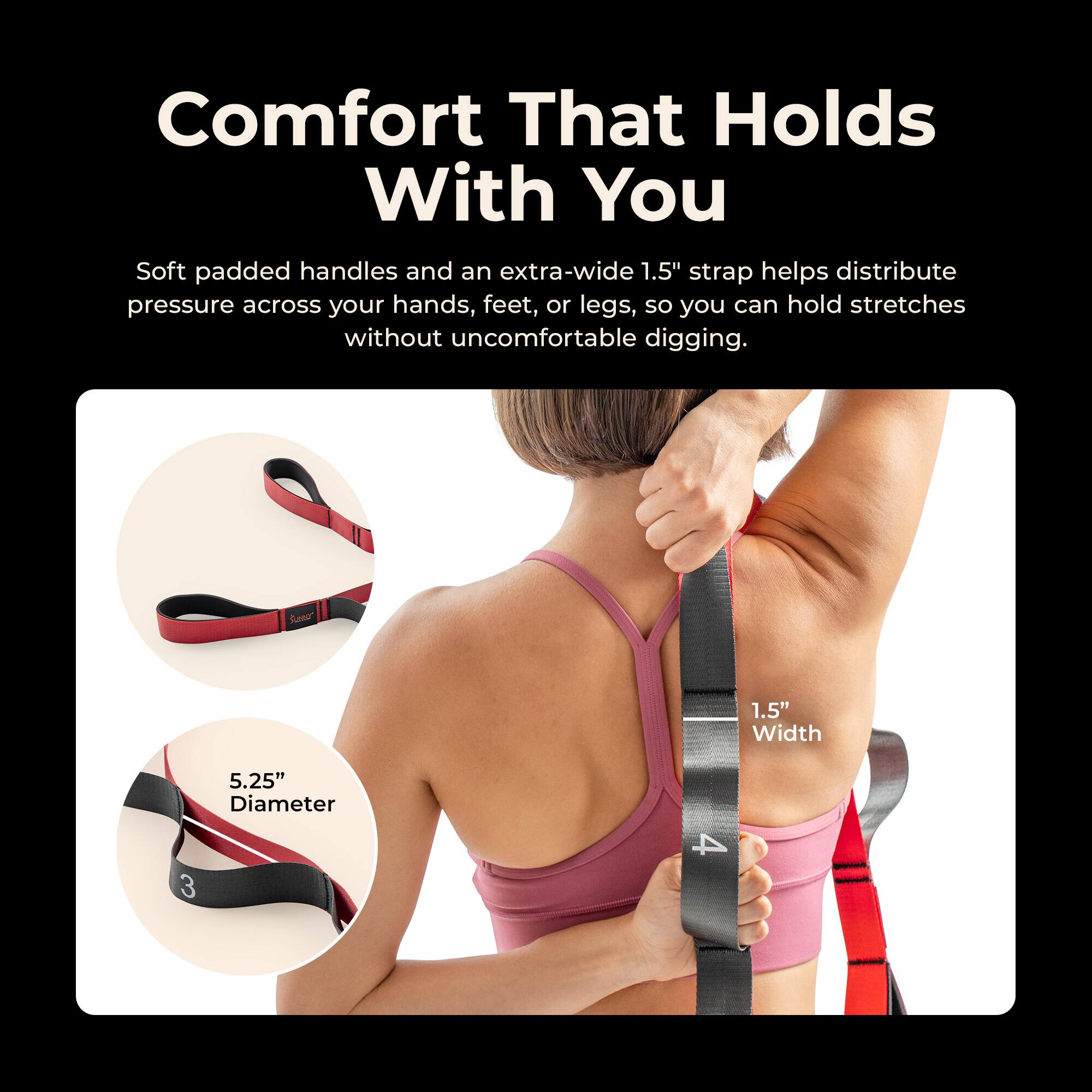 Comfort That Holds With You

Soft padded handles and an extra-wide 1.5" strap helps distribute pressure across your hands, feet, or legs, so you can hold stretches without uncomfortable digging.

Sero* 1.5" Width 5.25" Diameter