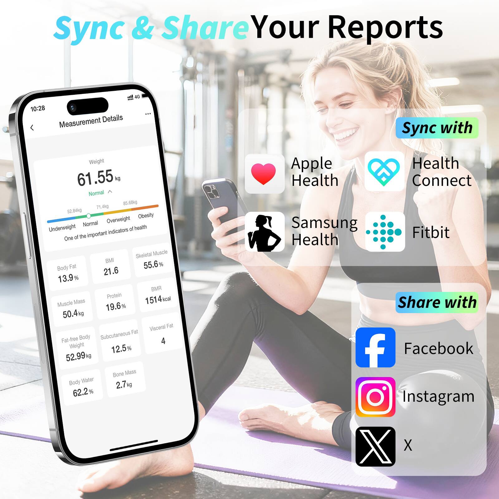 Sync & Share Your Reports

Measurement Details

Weight: 61.55 kg  
Normal  
52.84 kg 71.4 kg 85.00 kg  
Underweight Normal Overweight Obesity

Body Fat: 13.9%  
Muscle Mass: 50.4 kg (19.6%)  
Fat-free Body Weight: 52.99 kg  
Body Water: 62.2% (2.7 kg)  
BMI: 21.6  
Skeletal Muscle: 55.6%  
BMR: 1514 kcal  
Visceral Fat: 4  
Subcutaneous Fat: 12.5%  
Bone Mass: 2.7 kg

One of the important indicators of health

Sync with  
- Apple Health  
- Health Connect  
- Samsung Health  
- Fitbit

Share with  
- Facebook  
- Instagram  
- X