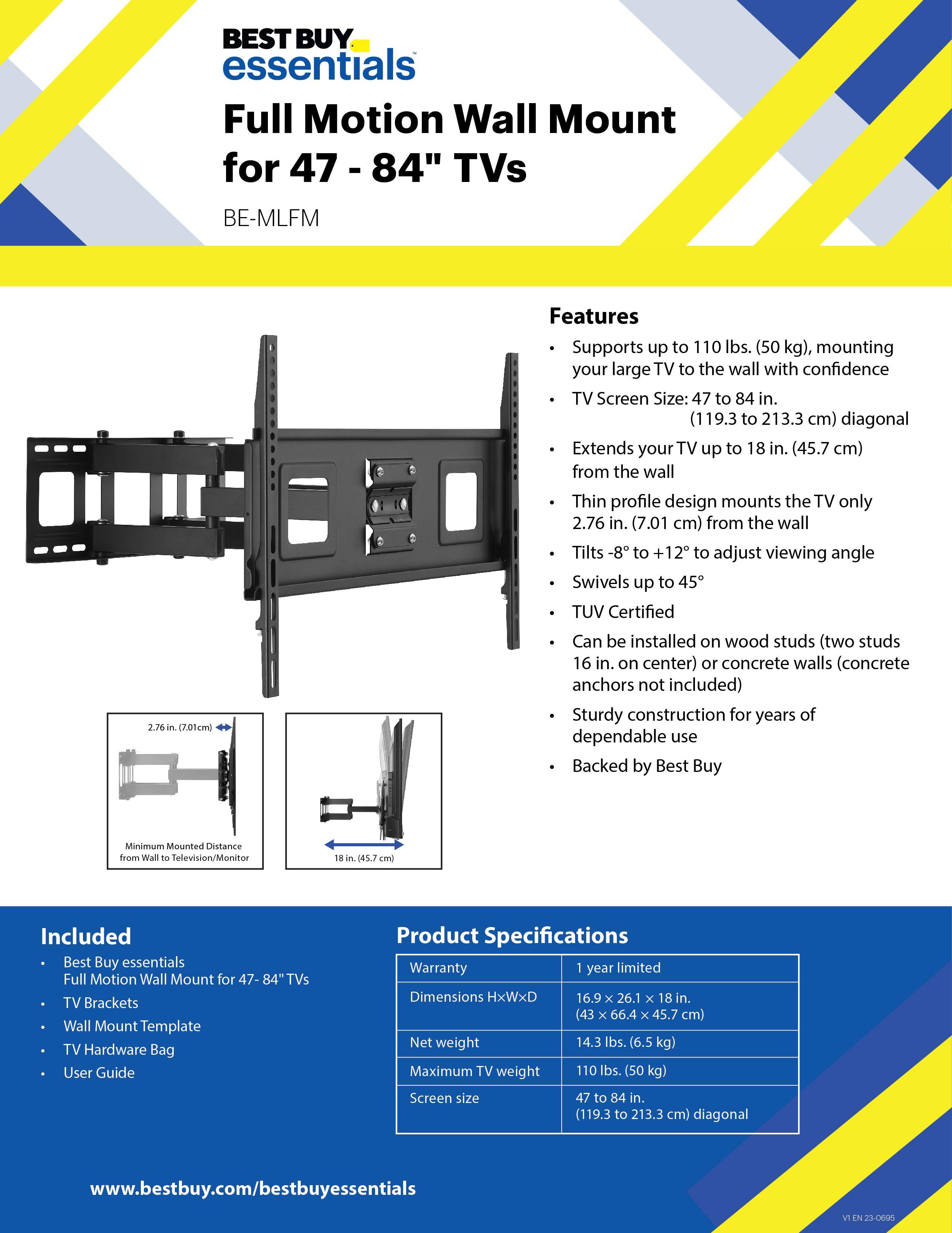 BEST BUY essentials Full Motion Wall Mount for 47 - 84" TVs BE-MLFM Features Supports up to 110 lbs. (50 kg), mounting your large TV to the wall with confidence TV Screen Size: 47 to 84 in. (19.3 to 213.3 cm) diagonal Extends your TV up to 18 in. (45.7 cm) from the wall Thin profile design mounts the TV only 2.76 in. (7.01 cm) from the wall Tilts -8 to +12 to adjust viewing angle Swivels up to 45 TUV Certified 2.76 in (7.01 cm) Can be installed on wood studs (two studs 16 in. on center) or concrete walls (concrete anchors not included) Sturdy construction for years of dependable use Backed by Best Buy Minimum Mounted Distance from Wall 10 Television/Monitor 18 in (45.7 cm) Included Best Buy essentials Full Motion Wall Mount for 47-84"TVs TV Brackets Wall Mount Template TV Hardware Bag User Guide Product Specifications Warranty 1 year limited Dimensions HxWxD 16.9 x 26.1 x 18 in. (43 x 66 x 45.7 cm) Net weight 14.3 lbs. (6.5 kg) Maximum TV weight 110 lbs. (50 kg)