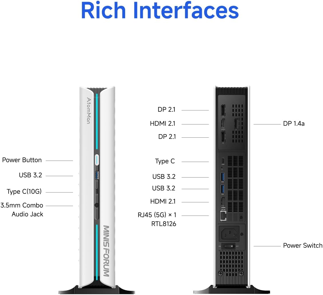 Rich Interfaces

AtomMan DP 2.1 HDMI 2.1 DP 2.1 DP 1.4a Power Button Type C(10G) 3.5mm Combo Audio Jack MINIS FORUM USB 3.2 HDMI 2.1 RJ45 (5G) x 1 RTL8126 . 1 I Power Switch