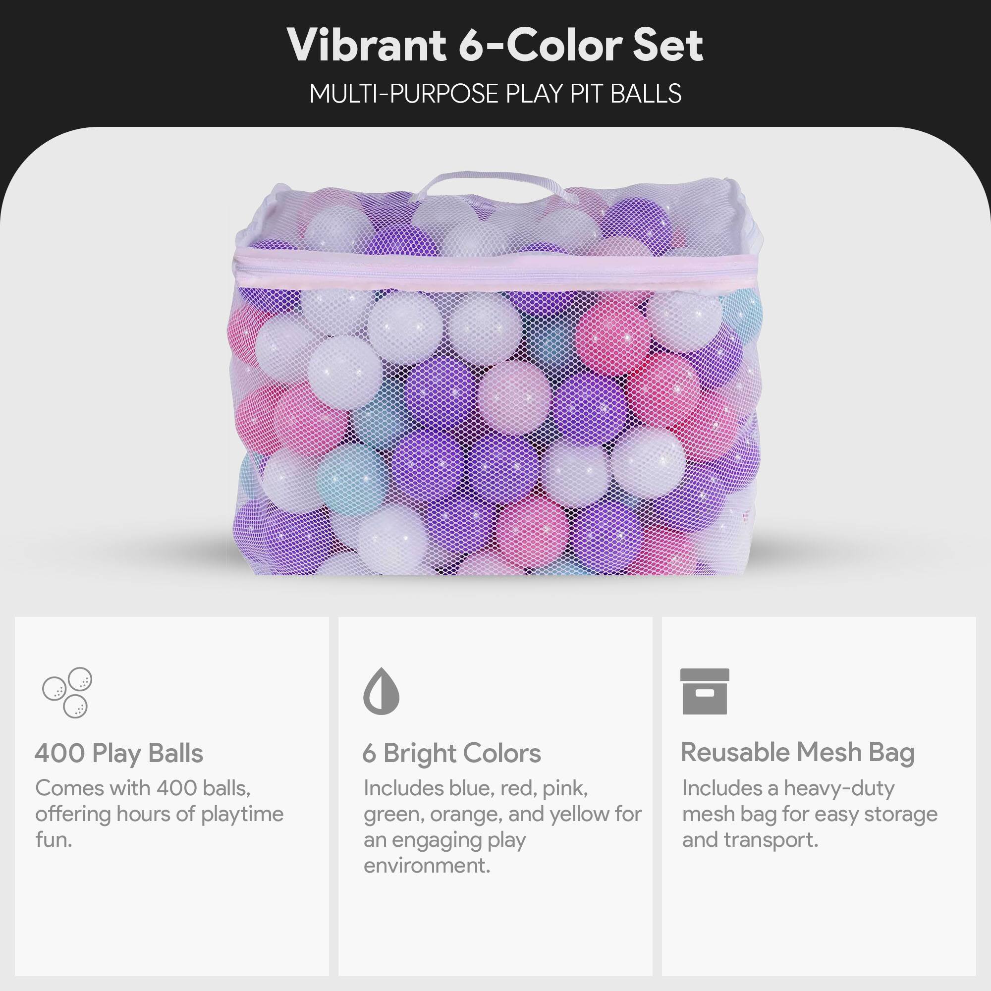Vibrant 6-Color Set MULTI-PURPOSE PLAY PIT BALLS

400 Play Balls Comes with 400 balls, offering hours of playtime fun.

6 Bright Colors Reusable Mesh Bag Includes blue, red, pink, green, orange, and yellow for an engaging play environment.