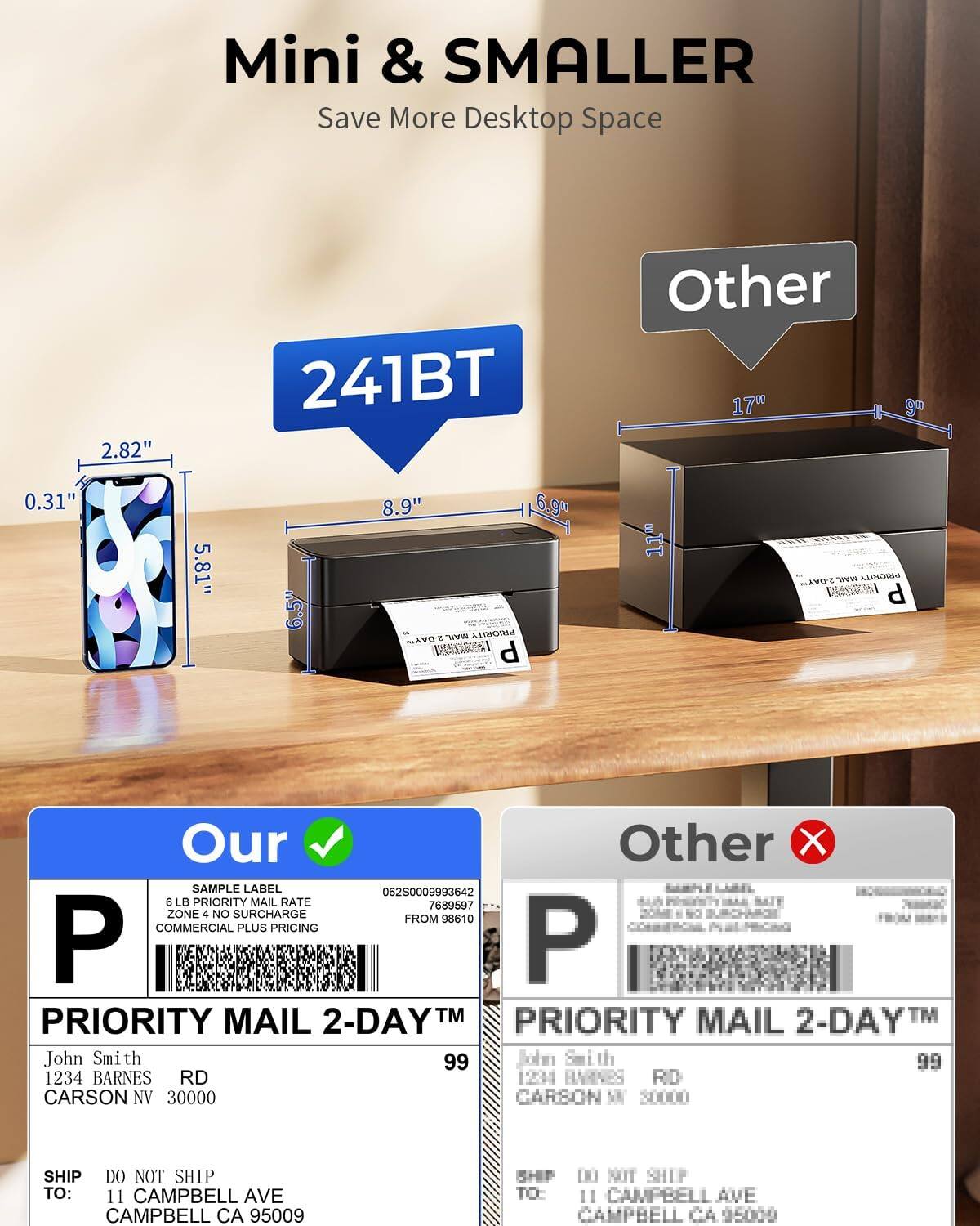 Mini & SMALLER  
Save More Desktop Space  

241BT  

Our  
SAMPLE LABEL  
6 LB PRIORITY MAIL RATE  
ZONE 4 NO SURCHARGE  
COMMERCIAL PLUS PRICING  
FROM 98610  

PRIORITY MAIL 2-DAY™  
John Smith  
1234 BARNES RD  
CARSON NV 30000  

SHIP TO:  
DO NOT SHIP TO:  
11 CAMPBELL AVE  
CAMPBELL CA 95009  

Other  
SAMPLE LABEL  
6 LB PRIORITY MAIL RATE  
ZONE 4 NO SURCHARGE  
COMMERCIAL PLUS PRICING  
FROM 98610  

PRIORITY MAIL 2-DAY™  
John Smith  
1234 BARNES RD  
CARSON NV 30000  

SHIP TO:  
DO NOT SHIP TO:  
11 CAMPBELL AVE  
CAMPBELL CA 95009  

2.82"  
0.31"  
5.81"  
8.9"  
6.9"  
6.5"  
17"  
11"