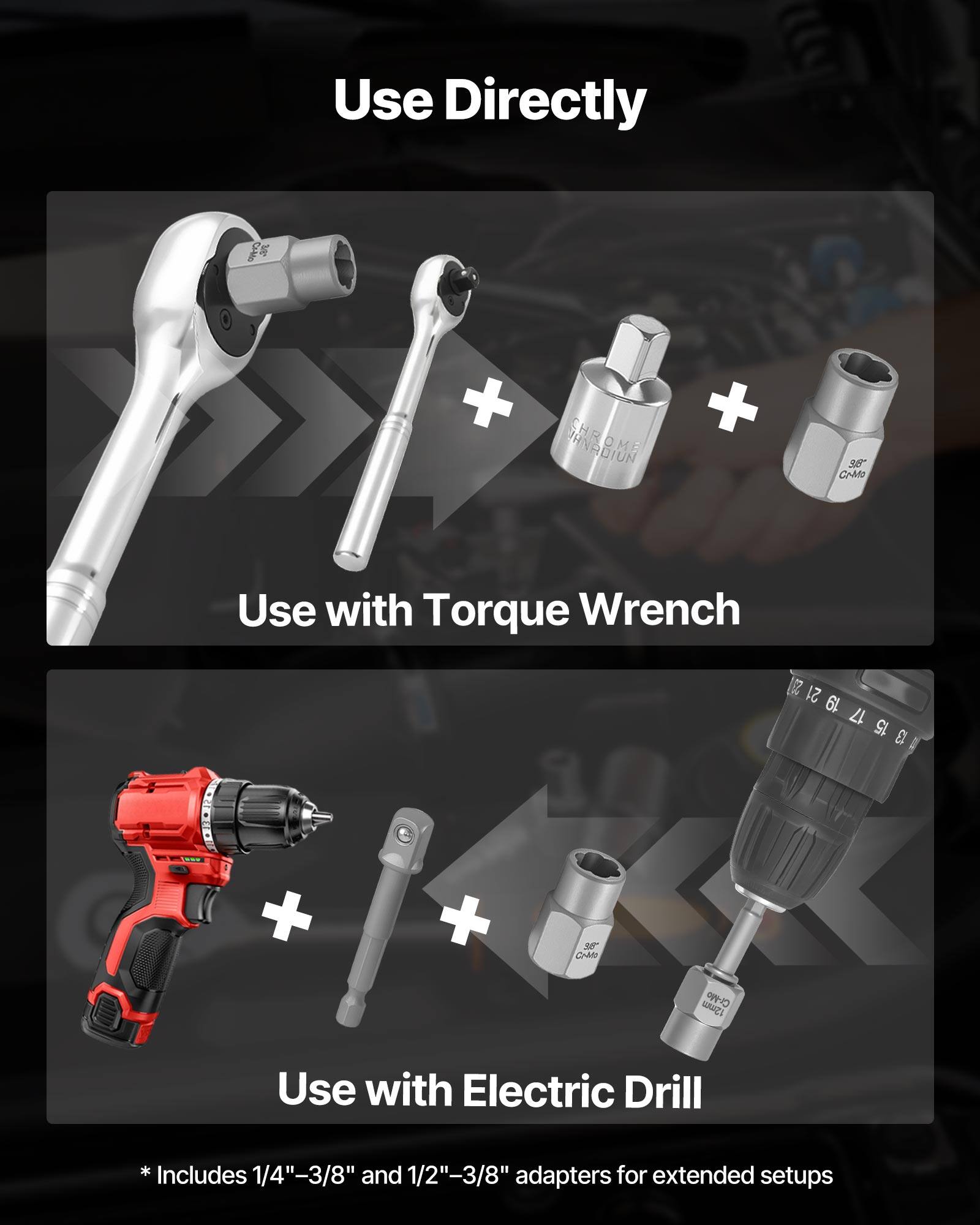 Use Directly

Use with Torque Wrench

Use with Electric Drill

* Includes 1/4"-3/8" and 1/2"-3/8" adapters for extended setups