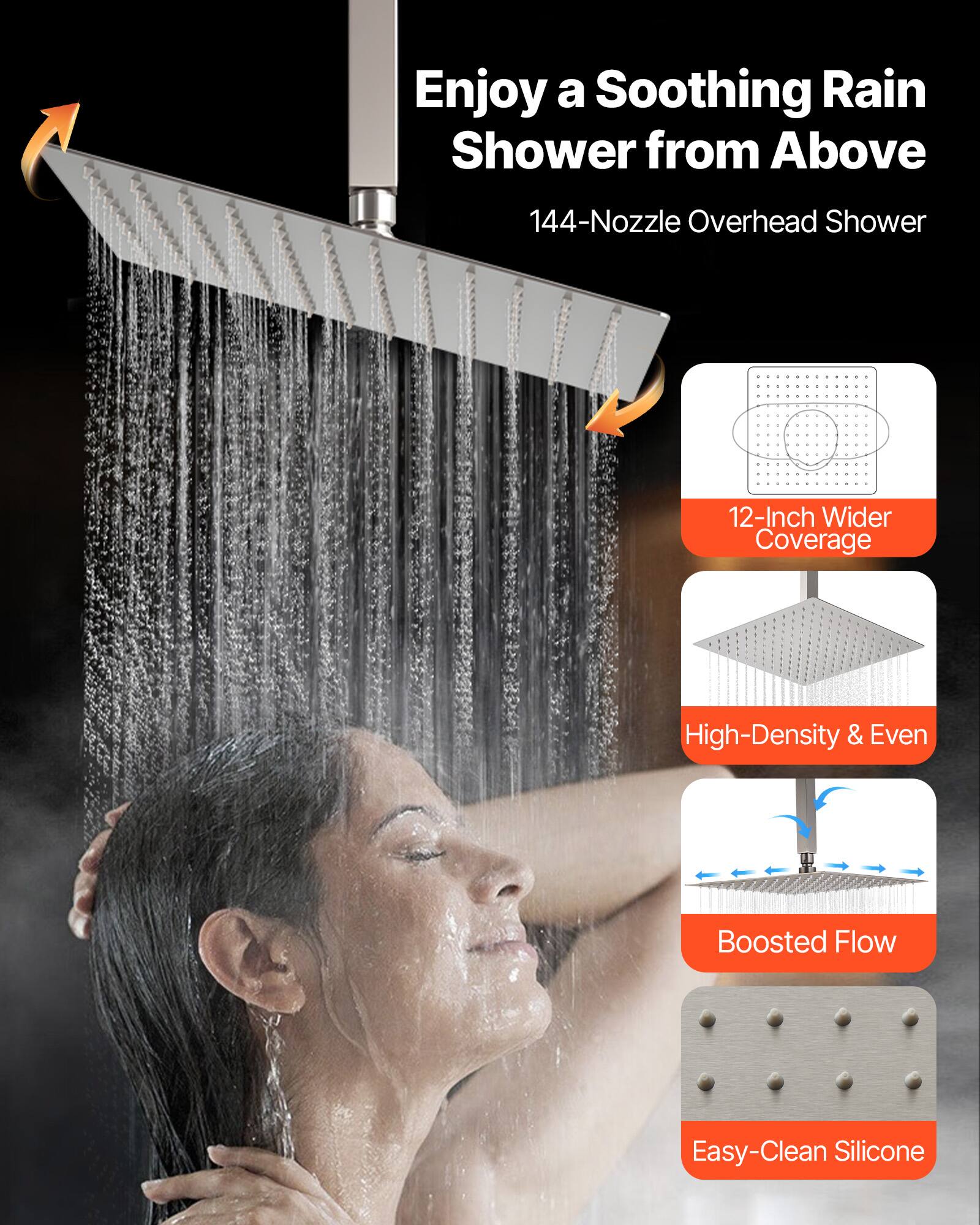 Enjoy a Soothing Rain Shower from Above

144-Nozzle Overhead Shower

12-Inch Wider Coverage

High-Density & Even

Boosted Flow

Easy-Clean Silicone