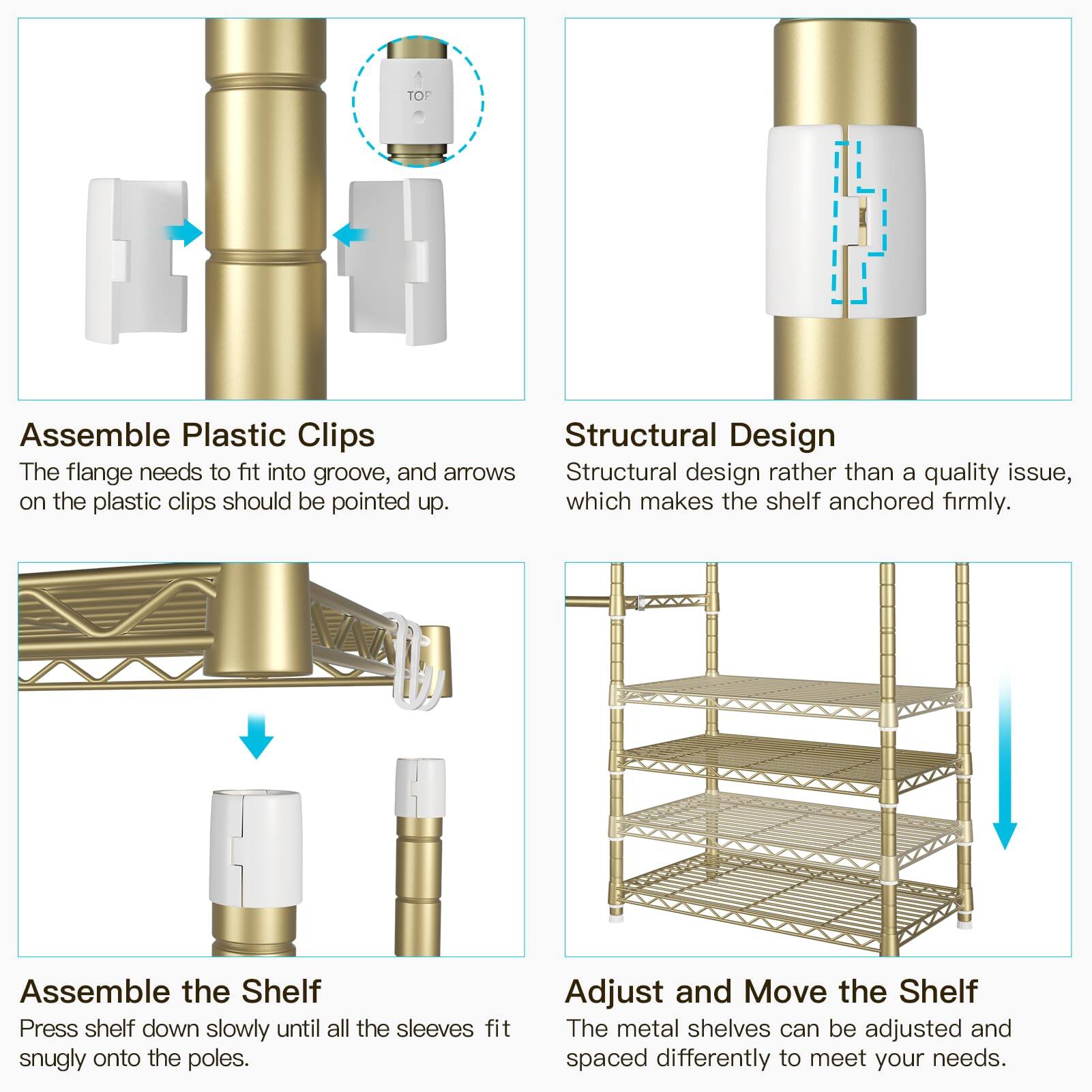 **Assemble Plastic Clips**  
The flange needs to fit into groove, and arrows on the plastic clips should be pointed up.

**Structural Design**  
Structural design rather than a quality issue, which makes the shelf anchored firmly.

**Assemble the Shelf**  
Press shelf down slowly until all the sleeves fit snugly onto the poles.

**Adjust and Move the Shelf**  
The metal shelves can be adjusted and spaced differently to meet your needs.