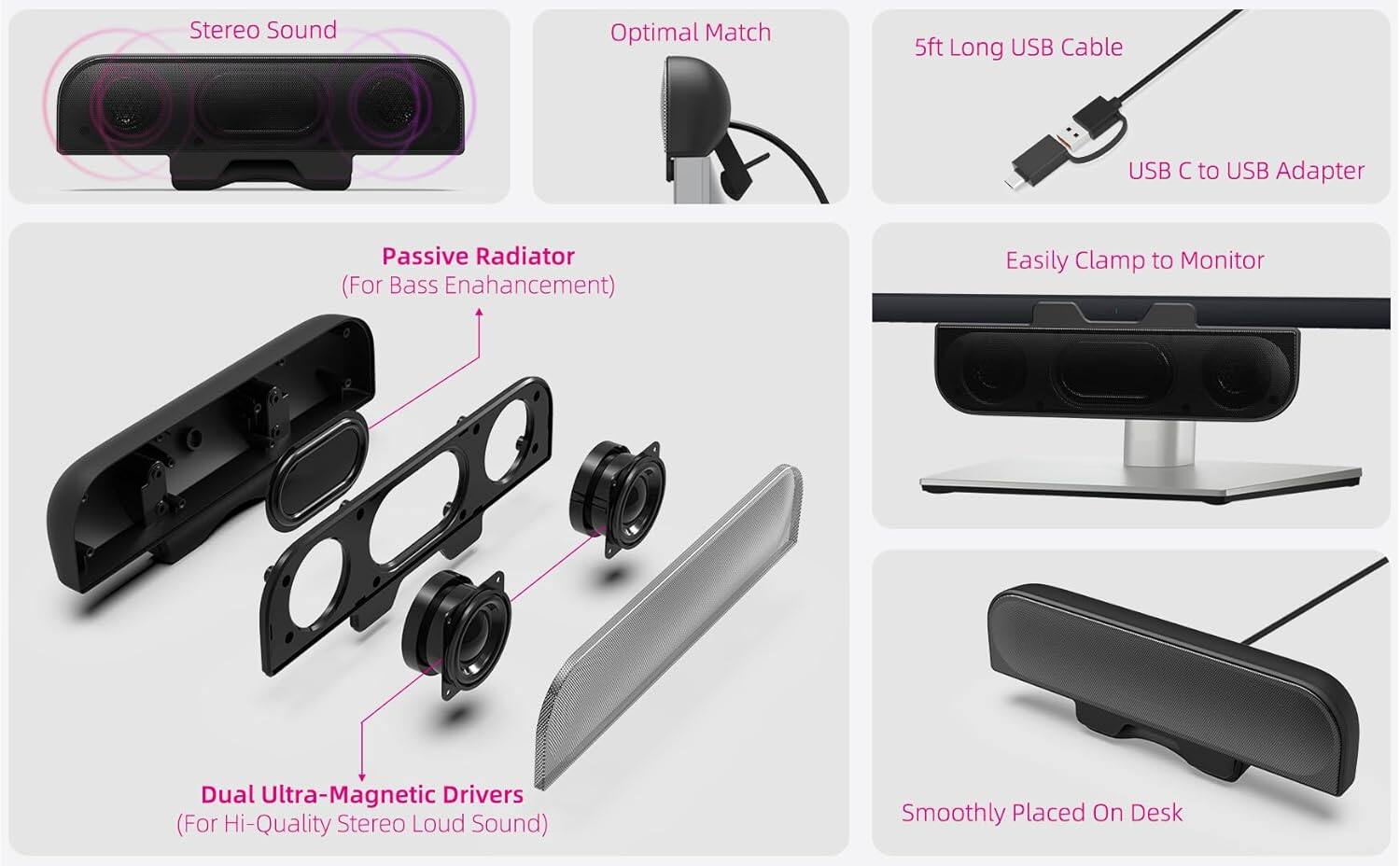 - Stereo Sound
- Optimal Match
- 5ft Long USB Cable
- USB C to USB Adapter
- Passive Radiator (For Bass Enhancement)
- Easily Clamp to Monitor
- Dual Ultra-Magnetic Drivers (For Hi-Quality Stereo Loud Sound)
- Smoothly Placed On Desk