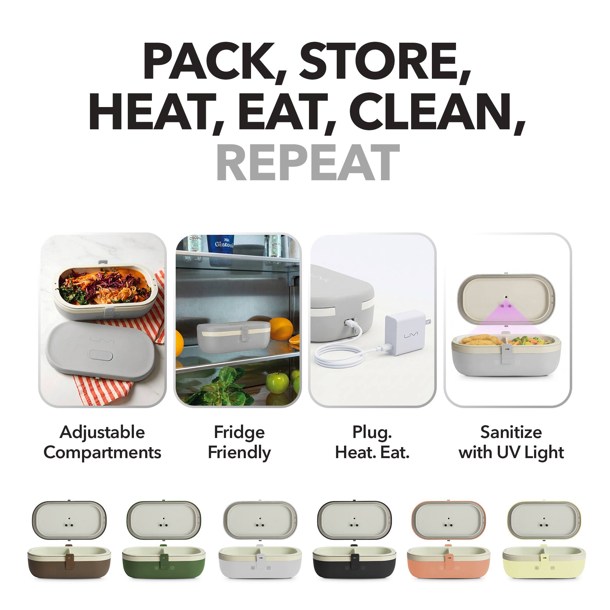 PACK, STORE, HEAT, EAT, CLEAN, REPEAT

- Adjustable Compartments
- Fridge Friendly
- Plug. Heat. Eat.
- Sanitize with UV Light