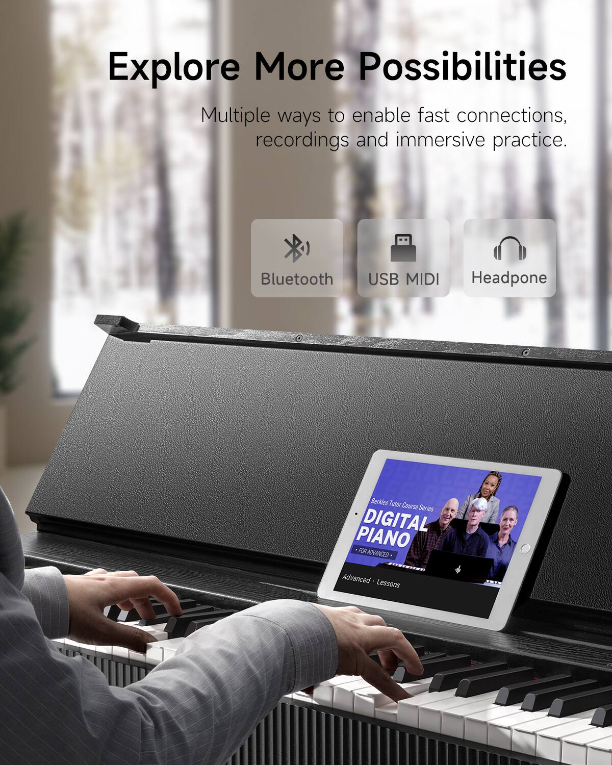 Explore More Possibilities

Multiple ways to enable fast connections, recordings and immersive practice.

Bluetooth
USB MIDI
Headphone

Berkiee Tutor Course Series
DIGITAL PIANO
FOR ADVANCED
Advanced Lessons