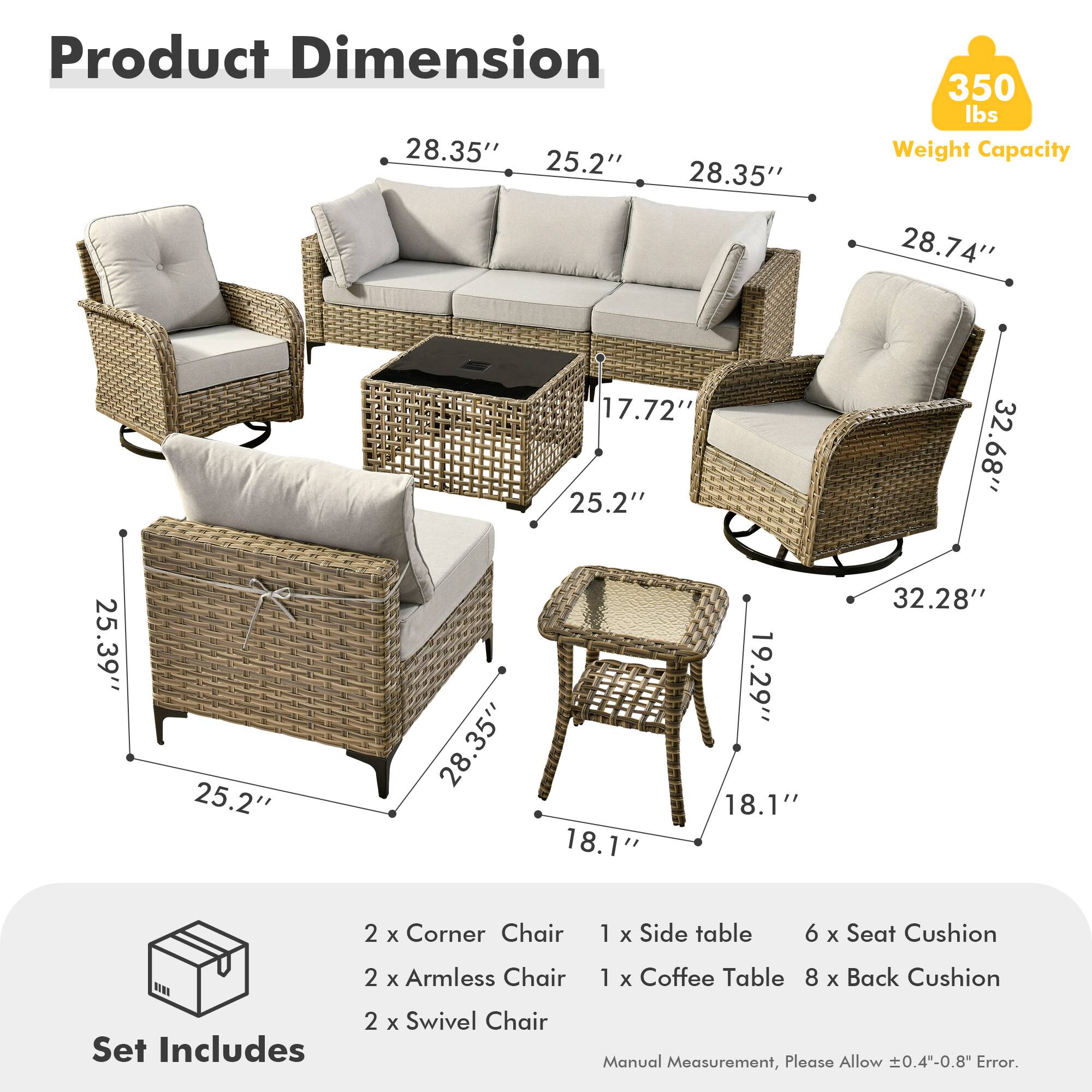 **Product Dimension**

- 28.35" (Width) x 25.2" (Depth) x 28.35" (Height)
- 28.74" (Width) x 17.72" (Depth) x 25.2" (Height)
- 32.68" (Width) x 25.39" (Depth) x 25.2" (Height)
- 25.39" (Width) x 25.2" (Depth) x 28.35" (Height)
- 19.29" (Width) x 18.1" (Depth) x 18.1" (Height)
- 32.28" (Width) x 18.1" (Depth) x 18.1" (Height)

**Weight Capacity:** 350 lbs

**Set Includes:**
- 2 x Corner Chair
- 2 x Armless Chair
- 2 x Swivel Chair
- 1 x Side table
- 1 x Coffee Table
- 6 x Seat Cushion
- 