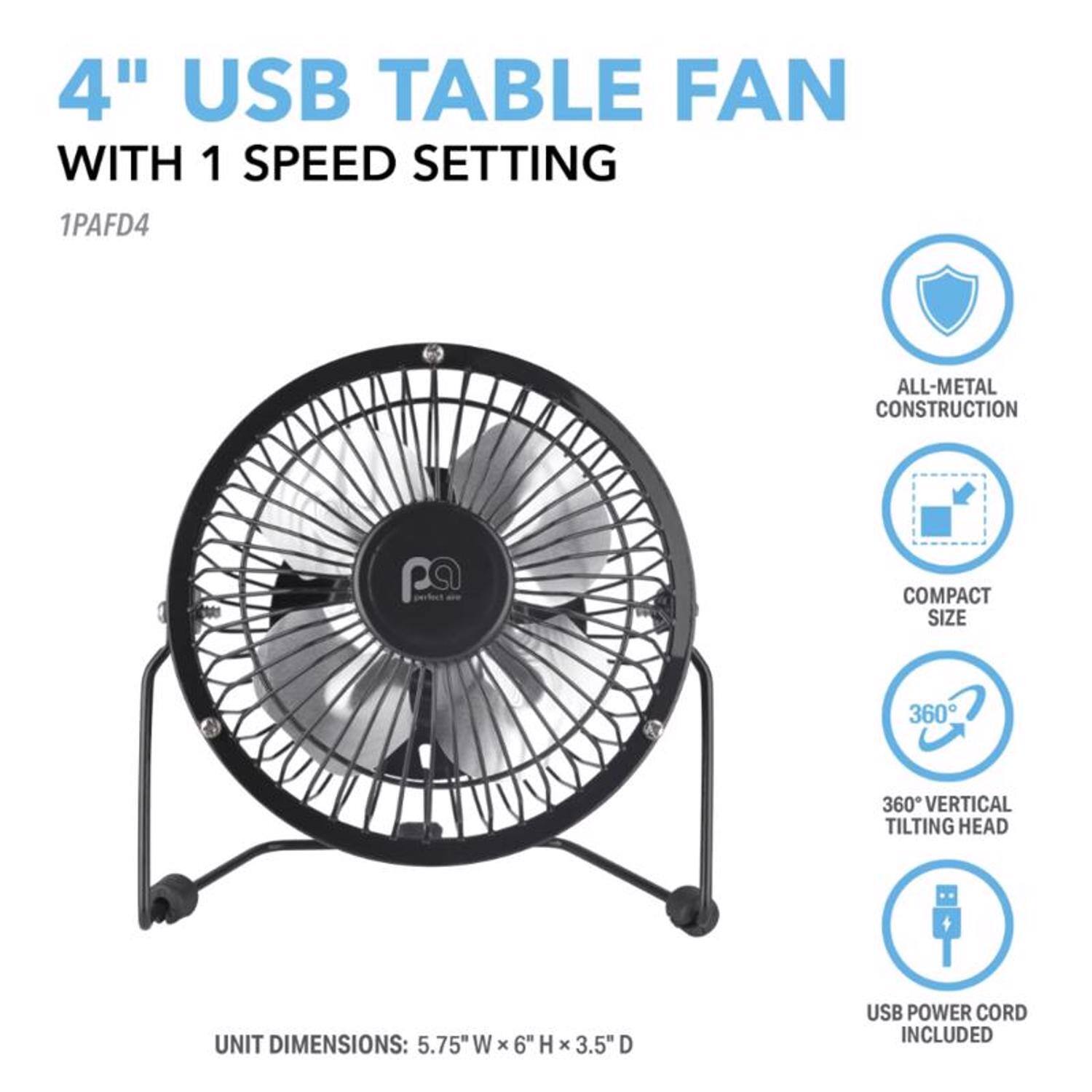 4" USB TABLE FAN WITH 1 SPEED SETTING  
1PAFD4  

ALL-METAL CONSTRUCTION  
COMPACT SIZE  
360° VERTICAL TILTING HEAD  
USB POWER CORD INCLUDED  

UNIT DIMENSIONS: 5.75" W x 6" H x 3.5" D