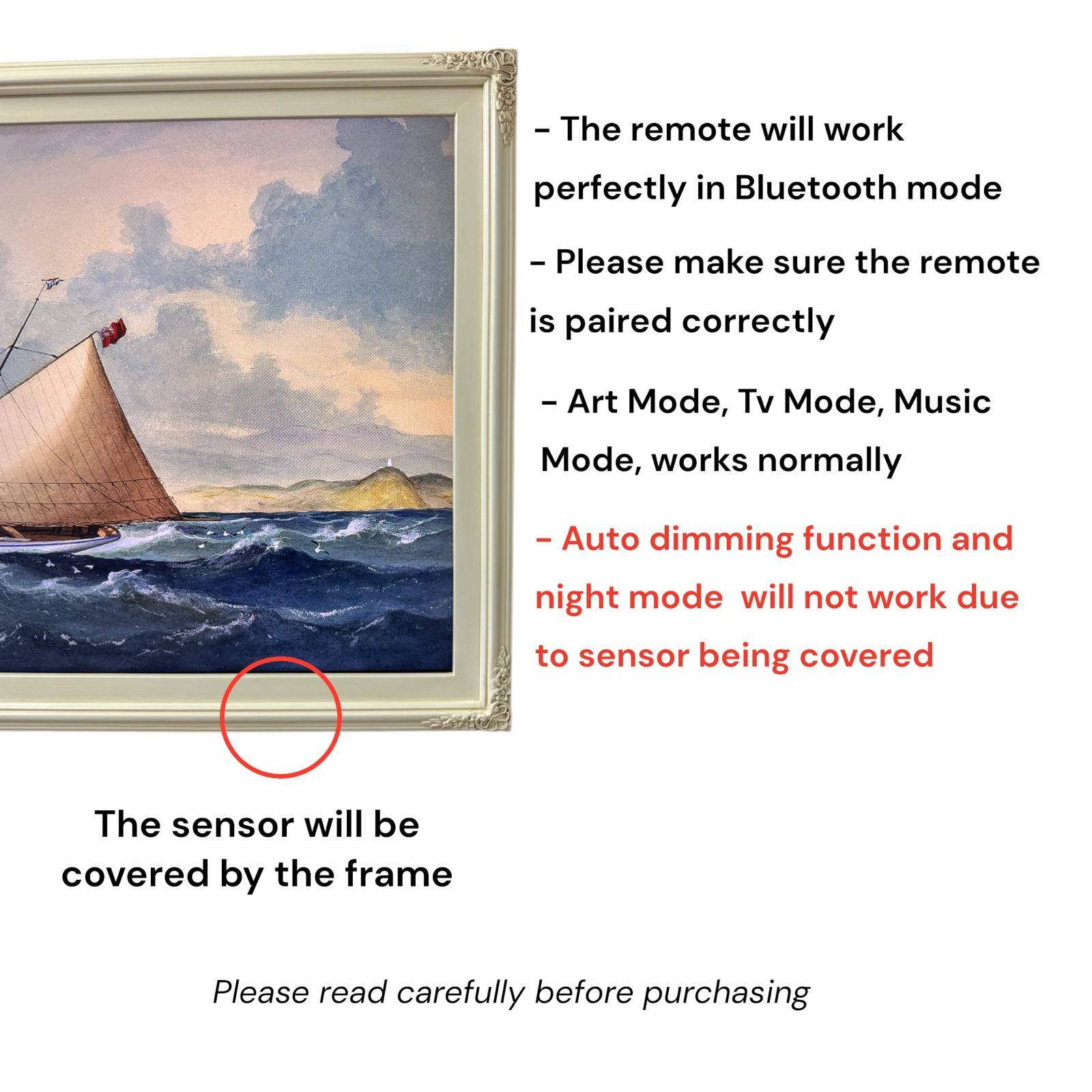 - The remote will work perfectly in Bluetooth mode
- Please make sure the remote is paired correctly
- Art Mode, Tv Mode, Music Mode, works normally
- Auto dimming function and night mode will not work due to sensor being covered
- The sensor will be covered by the frame
- Please read carefully before purchasing