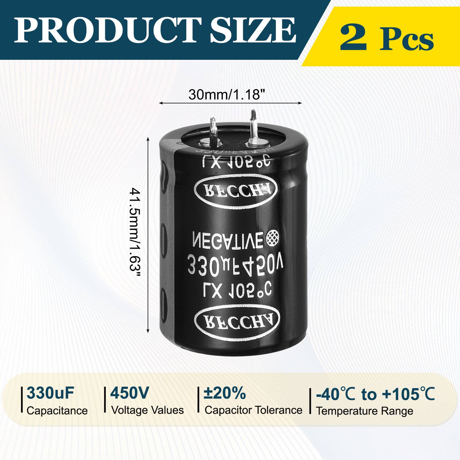 PRODUCT SIZE  
2 Pcs  
30mm/1.18" x 41.5mm/1.63"  
330uF 450V  
±20%  
-40°C to +105°C  
Capacitance Voltage Values  
Capacitor Tolerance Temperature Range
