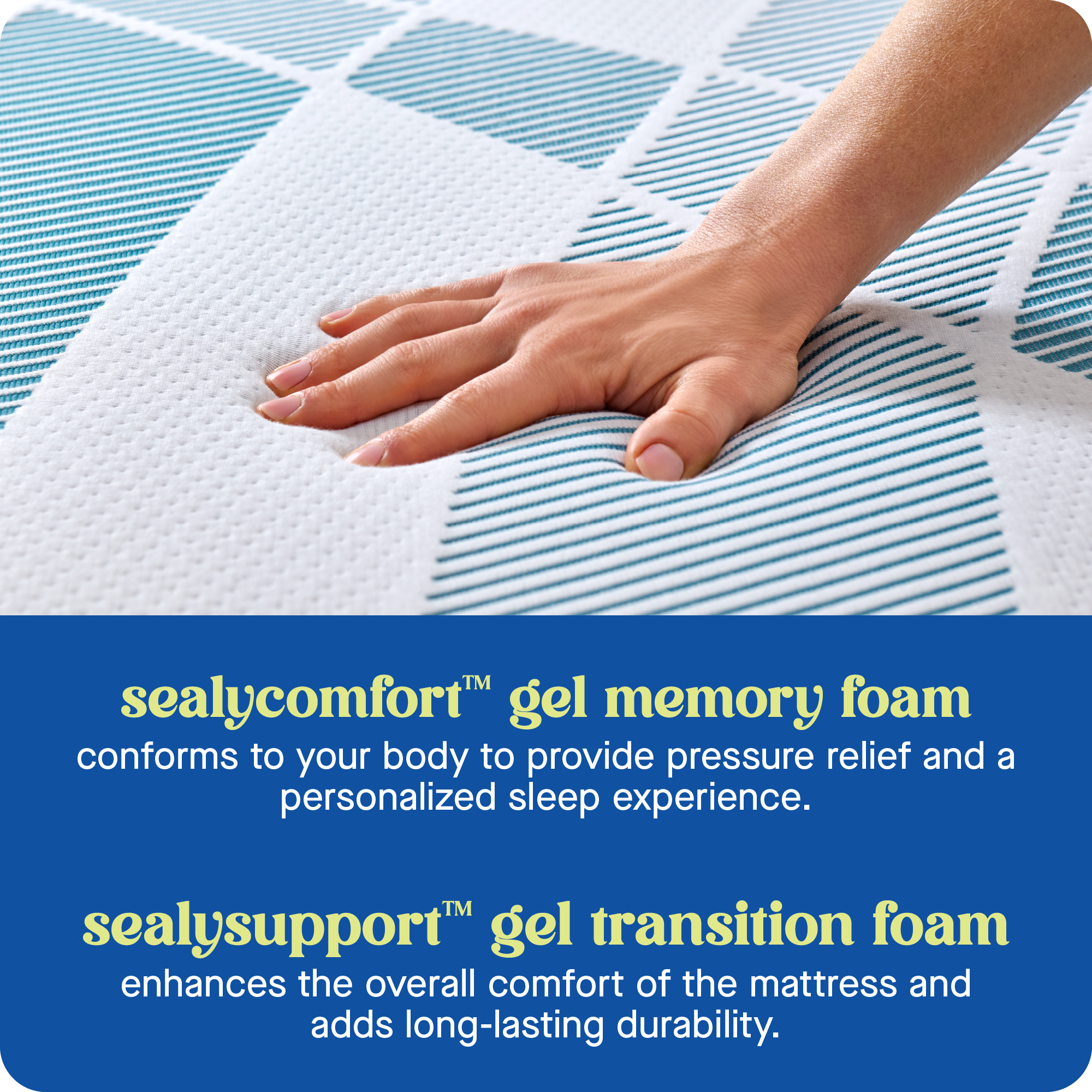 TM sealycomfort gel memory foam conforms to your body to provide pressure relief and a personalized sleep experience. TM sealysupport gel transition foam enhances the overall comfort of the mattress and adds long-lasting durability.