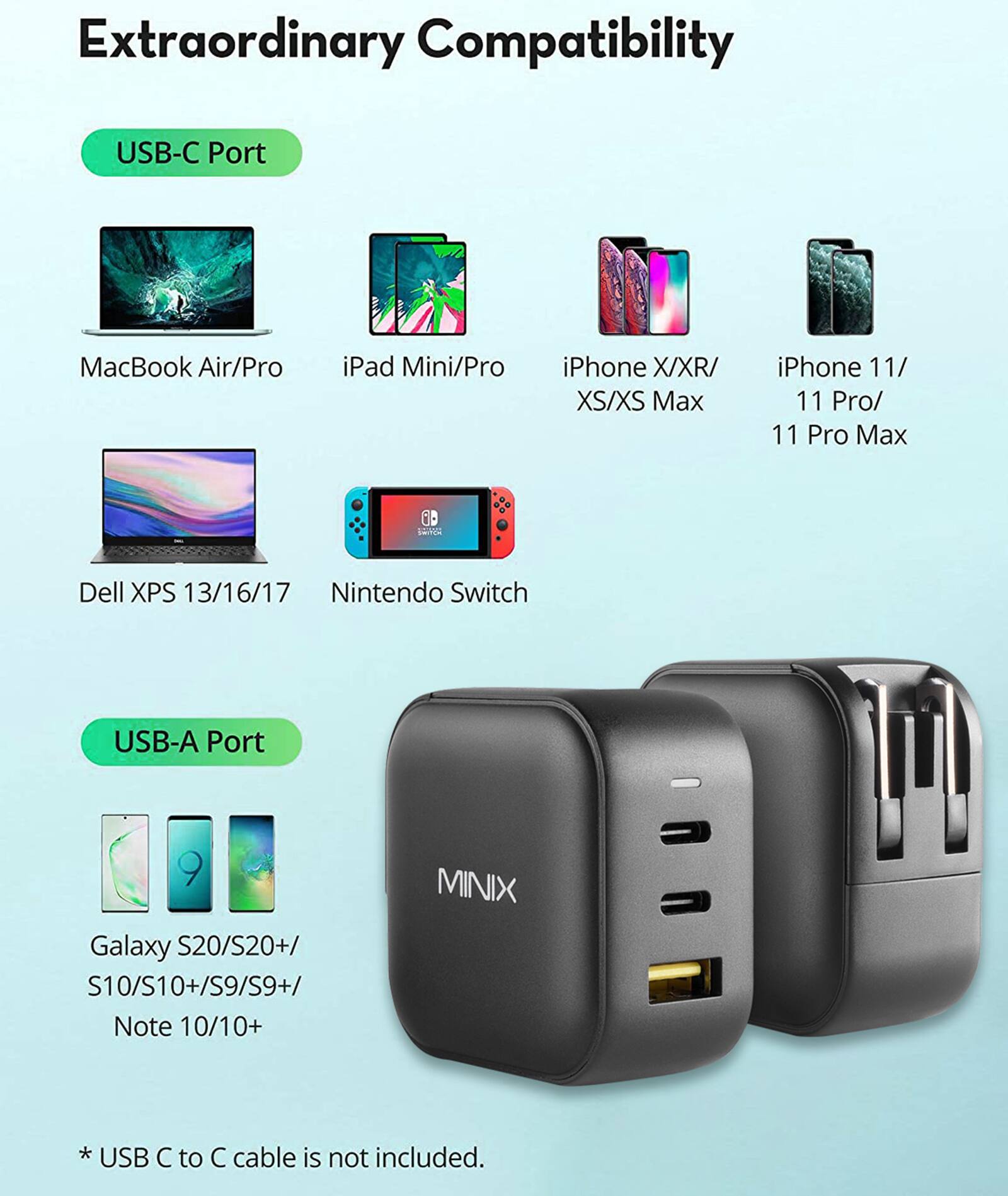 Extraordinary Compatibility USB-C Port MacBook Air/Pro iPad Mini/Pro iPhone X/XR/ XS/XS Max iPhone 11/ 11 Pro/ 11 Pro Max Dell XPS 13/16/17 Nintendo Switch USB-A Port Galaxy S20/S20+/ S10/S10+/S9/S9+/ Note 10/10+ MINIX *USB *  to  cable is not included.