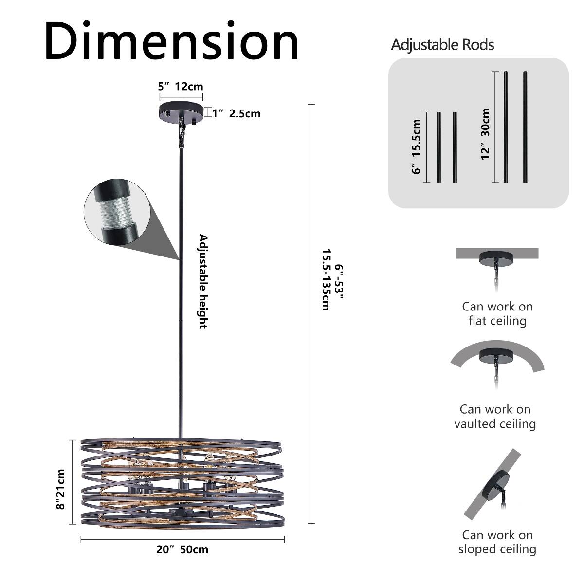 Dimension Adjustable Rods  
5" 12cm  
I1" 2.5cm  
15.5cm 30cm  
12" 6" Adjustable 15.5-135cm 6"-53"  
Can work on height flat ceiling  
8" 21cm  
20" 50cm  
Can work on vaulted ceiling  
Can work on sloped ceiling