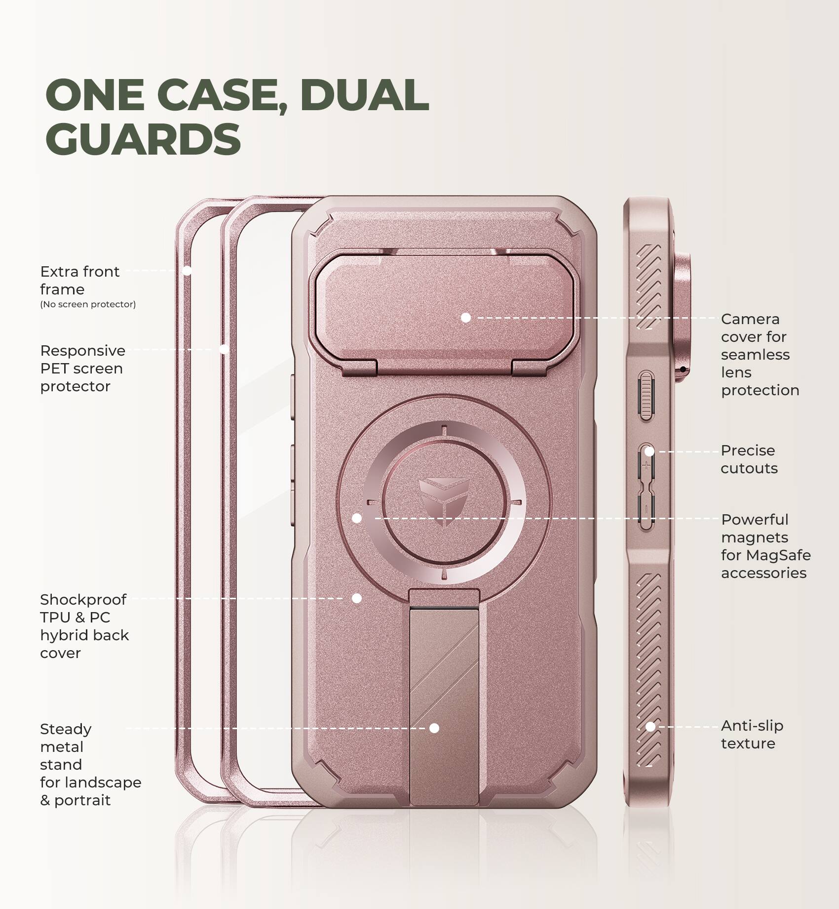 ONE CASE, DUAL GUARDS

- Extra front frame (No screen protector)
- Responsive PET screen protector
- Camera cover for seamless lens protection
- Precise cutouts
- Powerful magnets for MagSafe accessories
- Shockproof TPU & PC hybrid back cover
- Steady metal stand for landscape & portrait
- Anti-slip texture