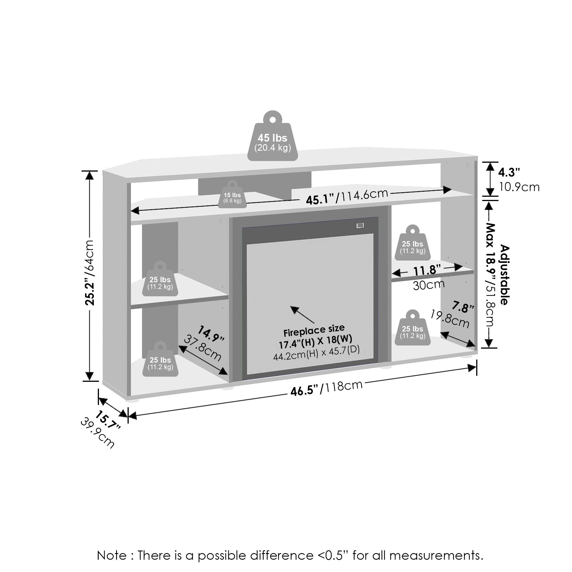 - 45 lbs (20.4 kg)
- 25.2" / 64 cm
- 39.9 cm
- 15.7"
- 15 lbs (6.8 kg)
- 25 lbs (11.2 kg)
- 14.9"
- 37.8 cm (11.2 kg)
- 4.3" / 10.9 cm
- 45.1" / 114.6 cm
- 25 lbs Max (11.2 kg)
- 11.8"
- 18.9"
- Adjustable 30 cm / 51 cm
- 7.8" / 19.8 cm
- Fireplace (11.2 kg)
- 17.4" (H) x 18" (W)
- 44.2 cm (H) x 45.7 cm (D)
- 46.5" / 118 cm
- Note: There is a possible difference <0.5" for all measurements.