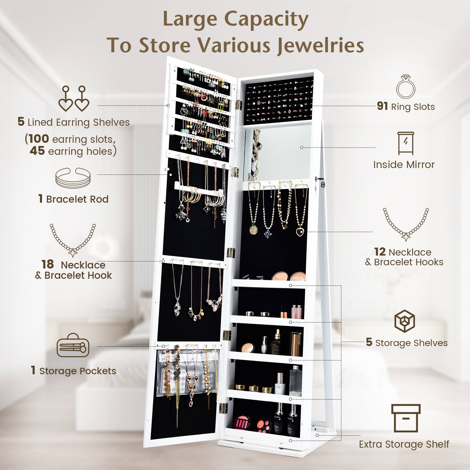 Large Capacity To Store Various Jewelleries  
- 5 Lined Earring Shelves (100 earring slots, 45 earring holes)  
- 91 Ring Slots  
- 1 Bracelet Rod  
- 18 Necklace & Bracelet Hooks  
- 12 Necklace & Bracelet Hooks  
- 5 Storage Shelves  
- 1 Storage Pockets  
- Extra Storage Shelf  
- Inside Mirror