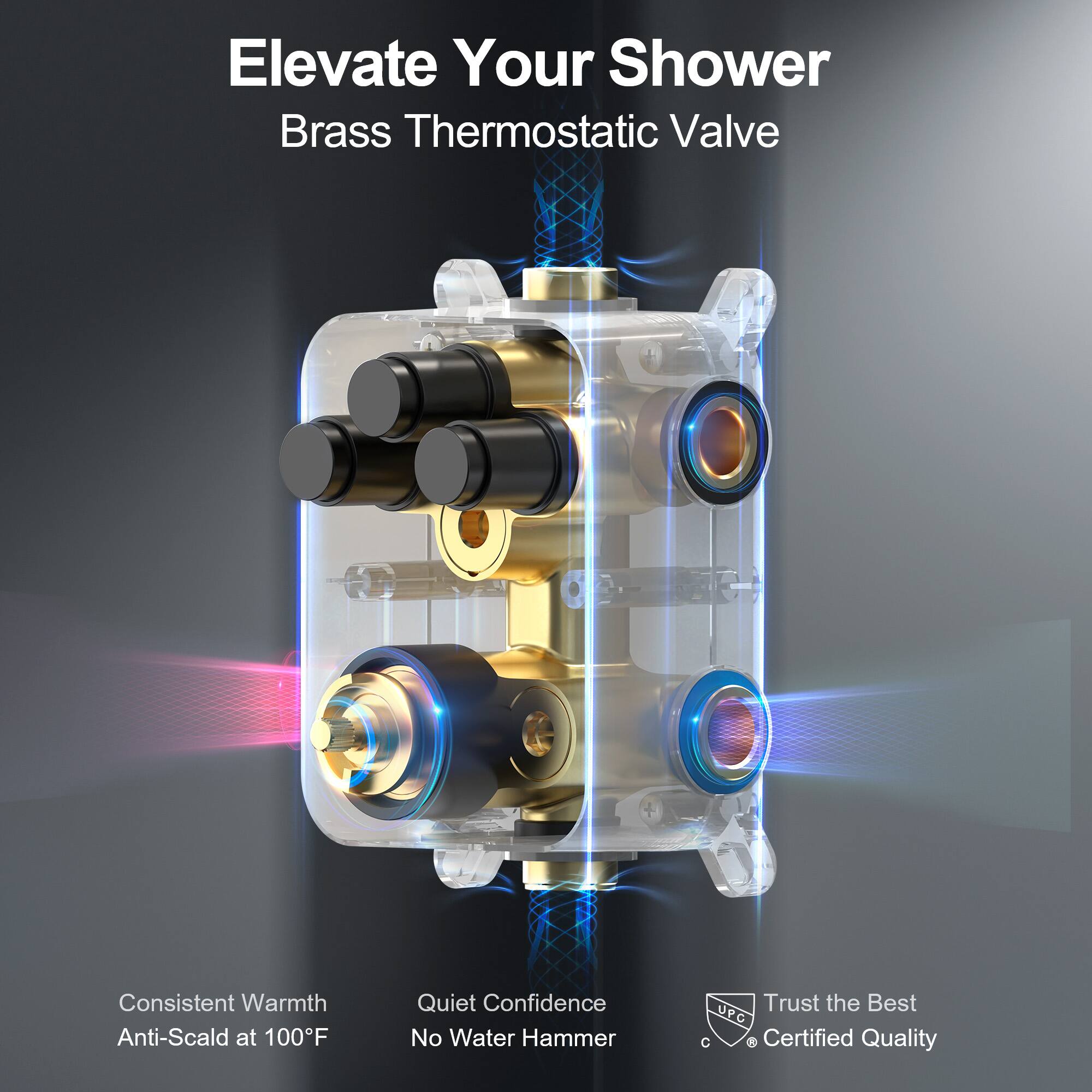 Elevate Your Shower  
Brass Thermostatic Valve  

Consistent Warmth  
Anti-Scald at 100°F  

Quiet Confidence  
No Water Hammer  

Trust the Best  
UPC C Certified Quality
