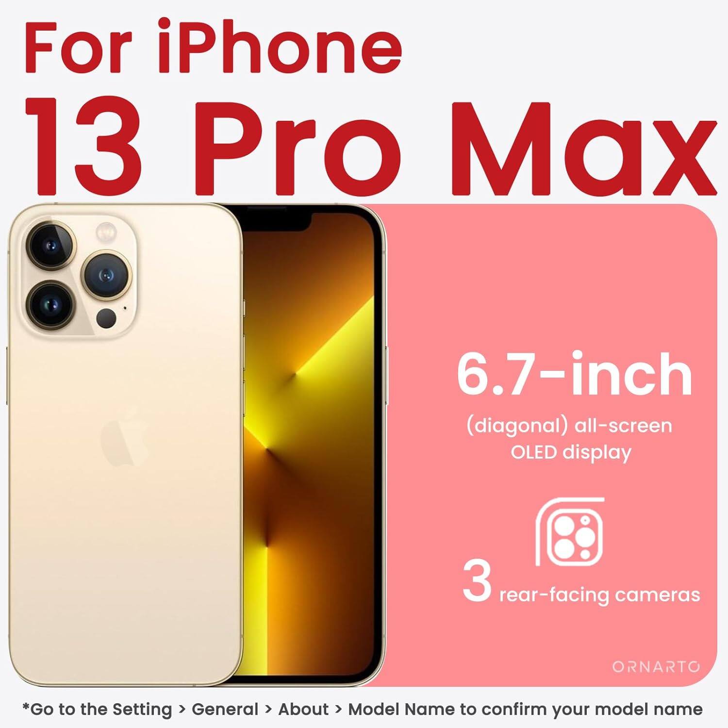 For iPhone 13 Pro Max 6.7-inch (diagonal) all-screen OLED display 3 rear-facing cameras *Go to the Setting > General > About > Model Name to confirm your model name