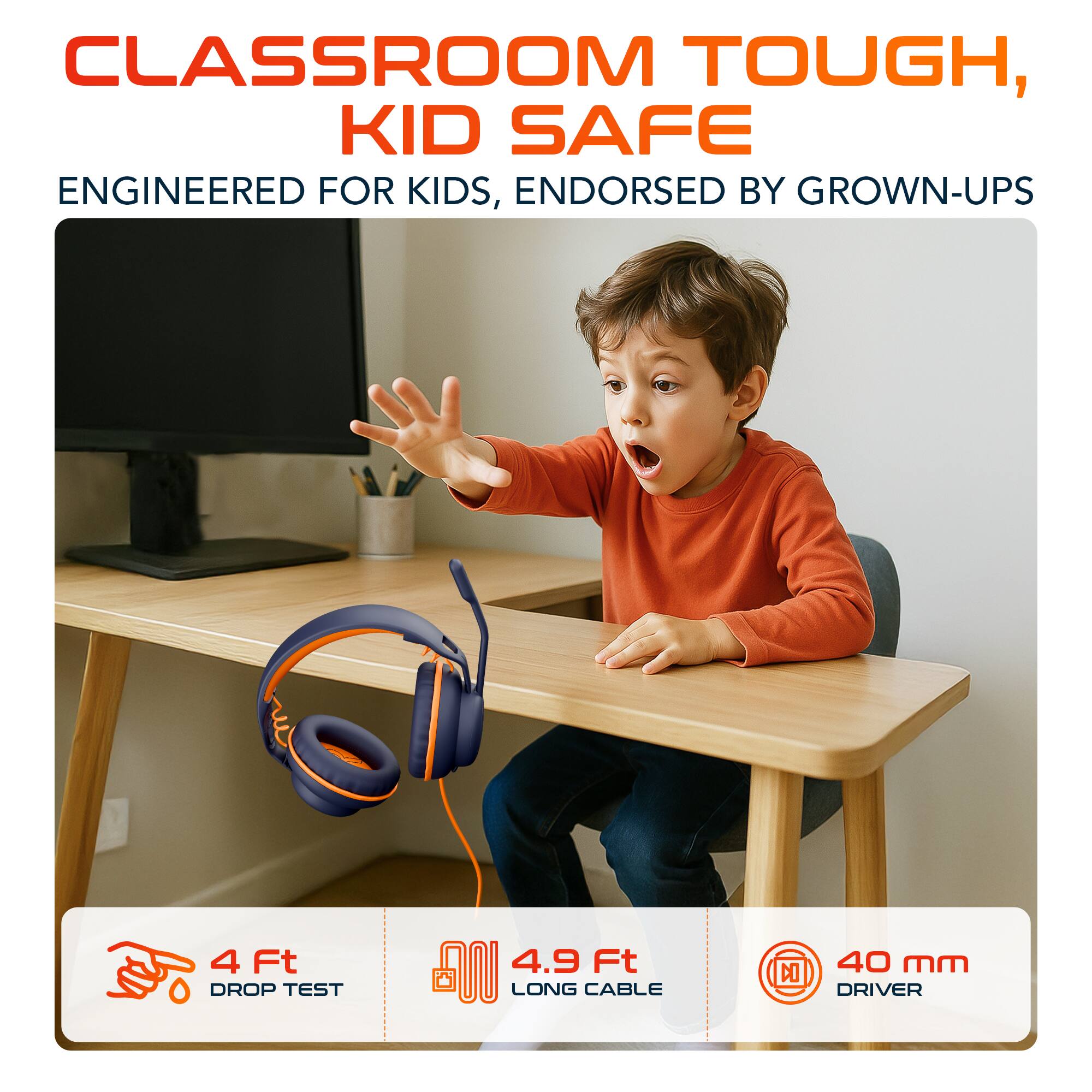 CLASSROOM TOUGH, KID SAFE  
ENGINEERED FOR KIDS, ENDORSED BY GROWN-UPS  

4 Ft DROP TEST  
4.9 Ft LONG CABLE  
40 mm DRIVER