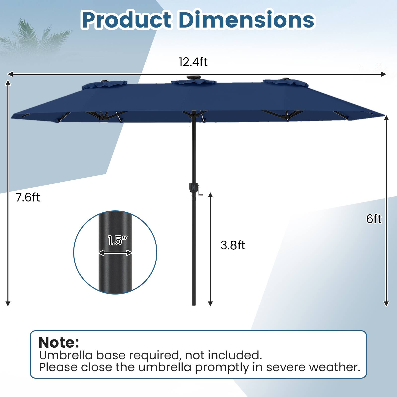 Product Dimensions:  
12.4ft x 7.6ft x 6ft x 1.5" x 3.8ft  

Note:  
Umbrella base required, not included.  
Please close the umbrella promptly in severe weather.