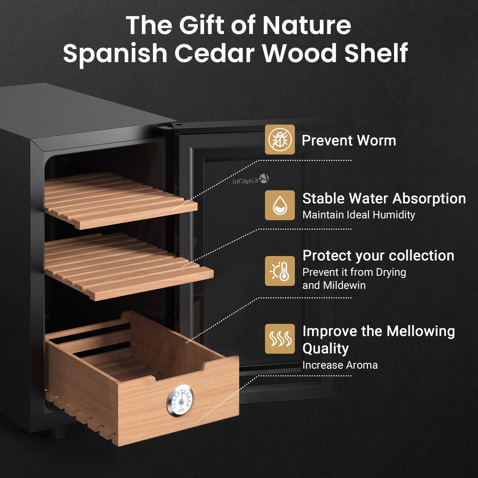 The Gift of Nature Spanish Cedar Wood Shelf

- Prevent Worm
- Stable Water Absorption
  - Maintain Ideal Humidity
- Protect your collection
  - Prevent it from Drying and Mildew
- Improve the Mellowing Quality
  - Increase Aroma