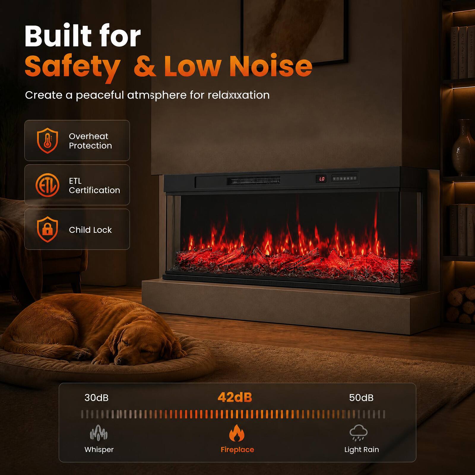 Built for Safety & Low Noise  
Create a peaceful atmosphere for relaxation  

- Overheat Protection  
- ETL Certification  
- Child Lock  

30dB Whisper  
42dB Fireplace  
50dB Light Rain