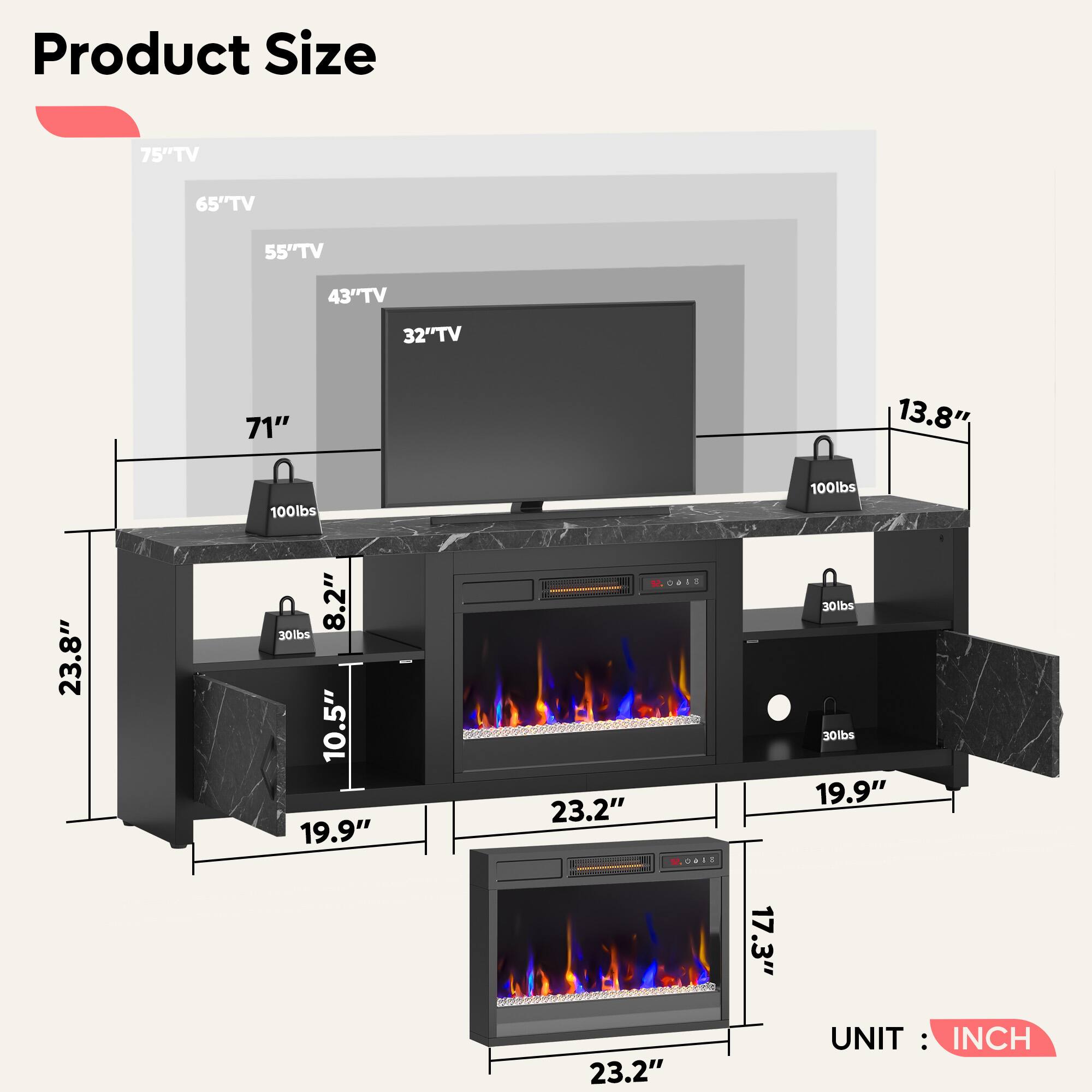 Product Size

- 75" TV
- 65" TV
- 55" TV
- 43" TV
- 32" TV

- 71"
- 13.8"
- 100lbs
- 100lbs
- 23.8"
- 8.2"
- 30lbs
- 10.5"
- 19.9"
- 23.2"
- 17.3"
- 23.2"

UNIT: INCH