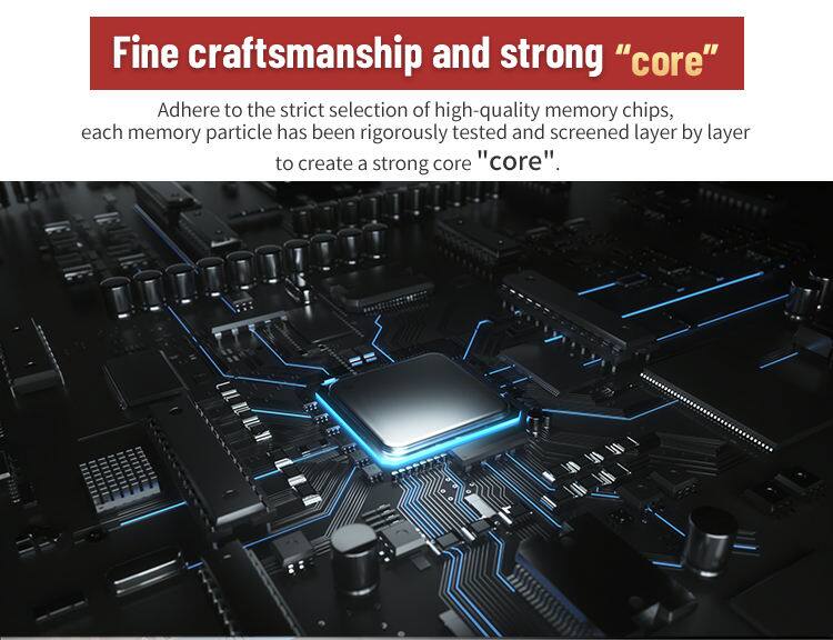 Fine craftsmanship and strong "core"

Adhere to the strict selection of high-quality memory chips, each memory particle has been rigorously tested and screened layer by layer to create a strong core "core".