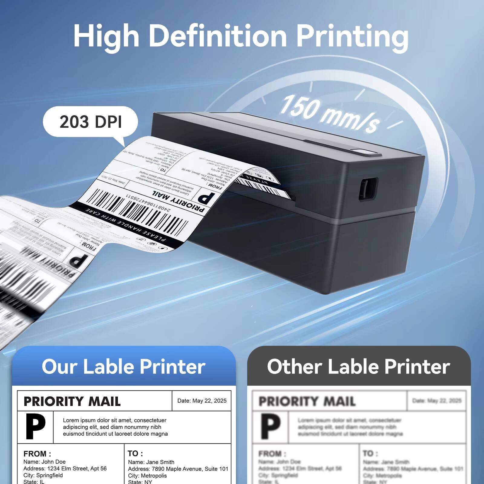 High Definition Printing  
203 DPI  
150 mm/s  

FROM MAIL d 08119644726511  
PRIORITY CARE  
HIIM HANOLE  
PLEASE FROM JUEIN  

Our Label Printer  
Other Label Printer  

PRIORITY MAIL  
Date: May 22, 2025  

Lorem ipsum dolor sit amet, consectetur adipiscing elit sed ut diam lacreet nonummy dolore magna nibh  

FROM:  
Name: John Doe  
Address: 1234 Elm Street, Apt 56  
City: Springfield  
State: IL  

TO:  
Name: Jane Smith  
Address: 7890 Maple Avenue, Suite 101  
City: Metropolis  
State: NY  

PRIORITY MAIL  
Date: May 22, 2025  

Lorem ipsum dolor sit amet, consectetur adipiscing elit, sed diam nonummy nibh euismod tincidunt ut laoreet dolore magna  

FROM:  
Name: John Doe  
Address: 1234 Elm Street, Apt 56  
City: Springfield  
State: IL  

TO:  
Name: Jane Smith  
Address: 7890 Maple Avenue, Suite