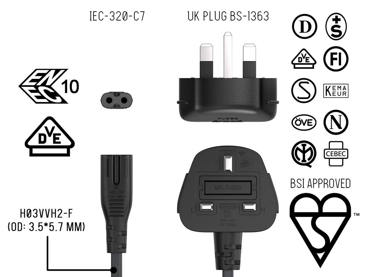 IEC-320-C7 10 V D E

UK PLUG BS-1363 13A 250V

D DVE S VE M

+ S FI EMA K EUR N 

MS MSL-103 5A 250V~

MSL FUSED

BSI APPROVED

H03VVH2-F (OD: 3.5*5.7 MM)

MSL -VN- MSL-401 BS 1383/A

TM
