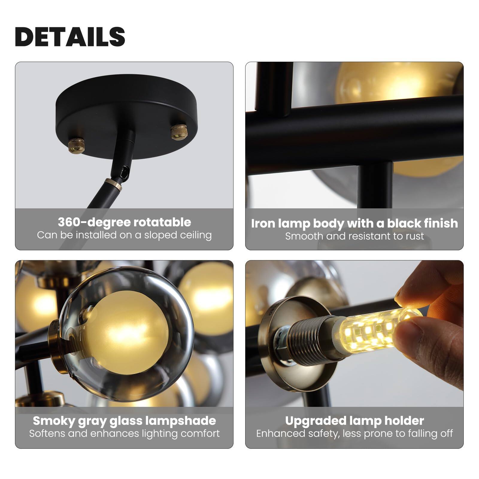 **DETAILS**

- **360-degree rotatable**  
  Can be installed on a sloped ceiling

- **Iron lamp body with a black finish**  
  Smooth and resistant to rust

- **Smoky gray glass lampshade**  
  Softens and enhances lighting comfort

- **Upgraded lamp holder**  
  Enhanced safety, less prone to falling off