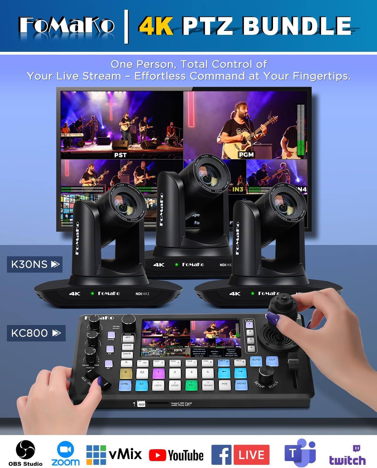 FoMaKo 4K PTZ BUNDLE

One Person, Total Control of Your Live Stream - Effortless Command at Your Fingertips.

PST
MANY
PGM
K30NS
TOMATE
4K
po Fo Fomako
IN3 P OMAKO NDIHX
N4
4K
FoMaKo
NDIHX3
4K
FoMaKo
CAM
KC800
MAR - AWS
Move MY
2 ,
NEW
M
SAVE
SPAR
FAR
PAS
CTRL
SI
. 1 LOOK
& 2 a LOGO
sma 3 
Chis 4
MIRT ME
BRIGH MENU
AUTO CUT SETUP SCALE
SD
UNIVE so Card - Firas -
OBS Studio zoom
vMix
YouTube
f LIVE
T
twitch