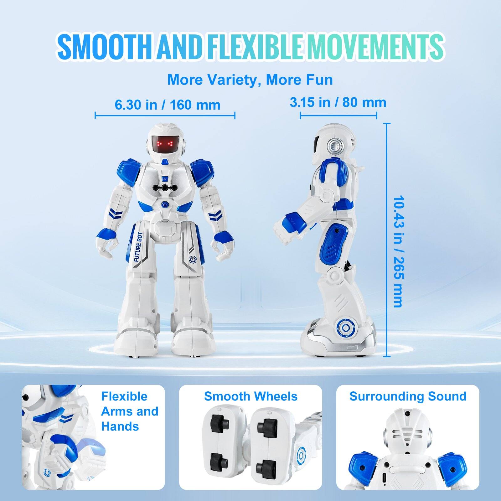 SMOOTH AND FLEXIBLE MOVEMENTS  
More Variety, More Fun  

6.30 in / 160 mm  
3.15 in / 80 mm  
10.43 in / 265 mm  

Flexible Arms and Hands  
Smooth Wheels  
Surrounding Sound
