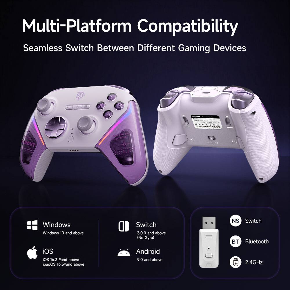 Multi-Platform Compatibility  
Seamless Switch Between Different Gaming Devices  

- Windows  
  Windows 10 and above  

- iOS  
  iOS 16.3* and above  
  iPadOS 16.3* and above  

- Switch  
  3.0.0 and above (No Gyro)  

- Android  
  9.0 and above  

- NS Switch  
  Bluetooth 2.4GHz